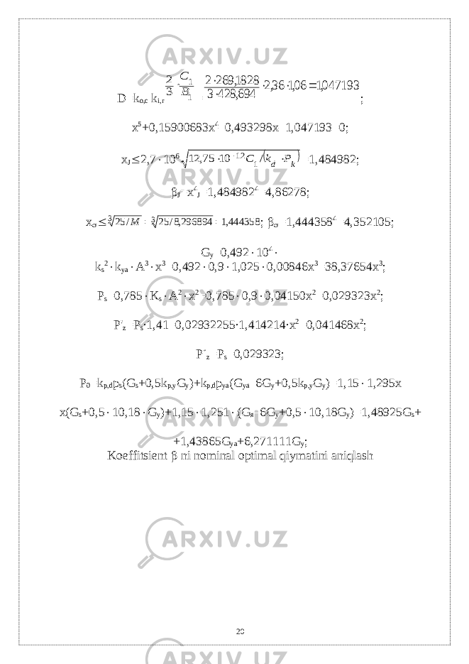 D = k о,с k i , r1 1 3 2 В С  = 0471931 061 362 694 428 3 1828 269 2 , , , , ,      ; x 5 +0,15900683x 4 –0,493298x–1,047193=0; x J  2,7  10 6  k d Р k С    / 10 75, 12 1 12 =1,484982;  J =x 4 J =1,484982 4 =4,86278; x   444358,1 296894,8/ 25 / 25 3 3   М ;   =1,444358 4 =4,352105; G y =0,492  10 4  k s 2  k ya  A 3  x 3 =0,492  0,9  1,025  0,00846x 3 =38,37654x 3 ; P s =0,785  K s  А 2  х 2 =0,785  0,9  0,04150х 2 =0,029323 x 2 ; P &#39; z = P s ∙1,41=0,02932255∙1,414214∙ x 2 =0,041468 x 2 ; P  z = P s =0,029323; Р 0 = k p , d р s ( G s +0,5 k p ,у G y )+ k p , d p ya ( G ya –6 G y +0,5 k p , y G y )=1,15  1,295 x x(G s +0,5  10,18  G y )+1,15  1,251  (G я –6G y +0,5  10,18G y )=1,48925G s + +1,43865G ya +6,271111G y ; Koeffitsient  ni nominal optimal qiymatini aniqlash 20 