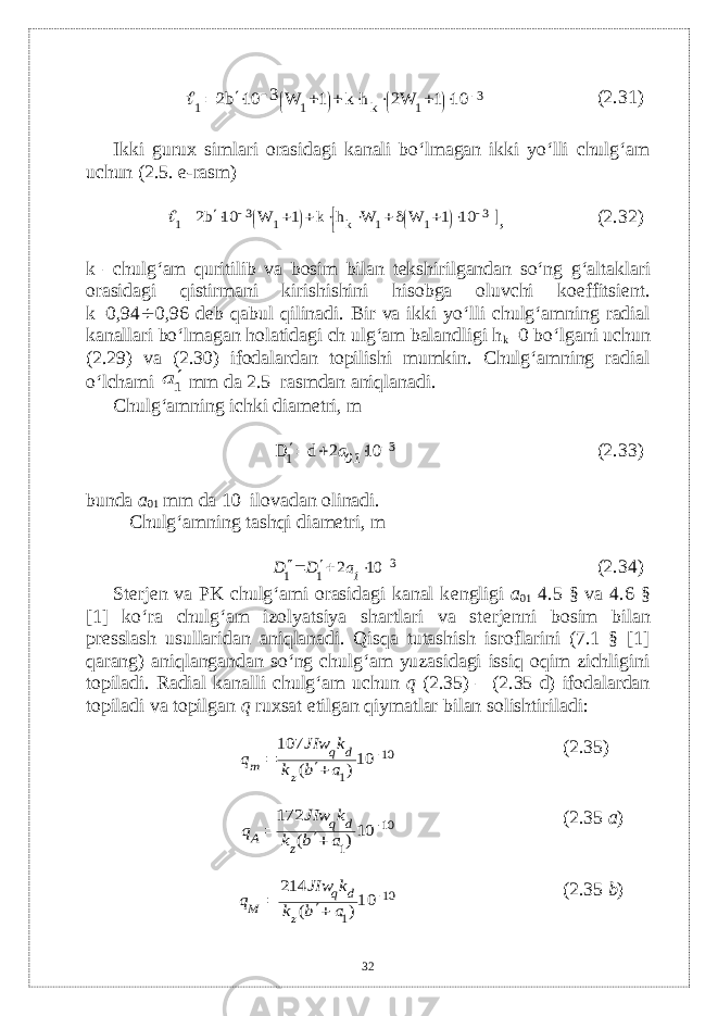 3 1 k 1 1 10 1 W2 h k 1 W 3 10 b2               (2. 31 ) Ikki gurux simlari orasidagi kanali bo‘lmagan ikki yo‘lli chulg‘am uchun (2.5. e-rasm)                   3 1 1 k 1 3 1 10 1 W W h k 1 W 10 b2  , (2. 32 ) k – chulg ‘ am quritilib va bosim bilan t е kshirilgandan so ‘ ng g ‘ altaklari orasidagi qistirmani kirishishini hisobga oluvchi koeffitsi е nt . k =0,94  0,96 d е b qabul qilinadi . Bir va ikki yo‘lli chulg‘amning radial kanallari bo‘lmagan holatidagi ch ulg‘am balandligi h k =0 bo‘lgani uchun (2.29) va (2.30) ifodalardan topilishi mumkin. Chulg‘amning radial o‘lchami 1а  mm d а 2.5–rasmdan aniqlanadi. Chulg‘amning ichki diam е tri, m 3 1 10 2 d D     01a (2. 33 ) bunda a 01 mm da 10–ilovadan olinadi. Chulg‘amning tashqi diam е tri, m 3 1 1 10 2     1a D D (2. 34 ) St е rj е n va PK chulg‘ami orasidagi kanal k е ngligi а 01 4.5 § v а 4.6 § [1] ko‘ra chulg‘am izolyatsiya shartlari va st е rj е nni bosim bilan pr е sslash usullaridan aniqlanadi. Qisqa tutashish isroflarini (7.1 § [1] qarang) aniqlangandan so‘ng chulg‘am yuzasidagi issiq oqim zichligini topiladi. Radial kanalli chulg‘am uchun q (2.35) – (2.35 d) ifodalardan topiladi va topilgan q ruxsat etilgan qiymatlar bilan solishtiriladi: 10 1 10) ( 107    а b k k JIw q z d q m (2. 35 ) 10 1 10) ( 172    а b k k JIw q z d q А (2.3 5 a ) 10 1 10) ( 214    а b k k JIw q z d q M (2.3 5 b ) 32 