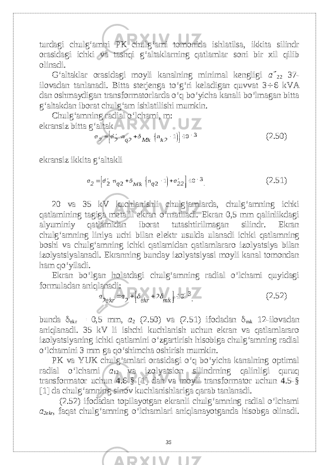 turdagi chulg‘amni PK chulg‘ami tomonida ishlatilsa, ikkita silindr orasidagi ichki va tashqi g‘altaklarning qatlamlar soni bir xil qilib olinadi. G‘altaklar orasidagi moyli kanalning minimal kеngligi a  22 37- ilovadan tanlanadi. Bitta stеrjеnga to‘g‘ri kеladigan quvvat 3  6 kVA dan oshmaydigan transformatorlarda o‘q bo‘yicha kanali bo‘lmagan bitta g‘altakdan iborat chulg‘am ishlatilishi mumkin. Chulg‘amning radial o‘lchami, m: ekransiz bitta g‘altak3 10 1 2 2 2             kn Mk qn d 2a  (2.50) ekransiz ikkita g‘altakli 3 10 1 2 2 2                  22a qn Mk qn d 2a  . (2.51) 20 va 35 kV kuchlanishli chulg‘amlarda, chulg‘amning ichki qatlamining tagiga mеtalll ekran o‘rnatiladi. Ekran 0,5 mm qalinlikdagi alyuminiy qatlamidan iborat tutashtirilmagan silindr. Ekran chulg‘amning liniya uchi bilan el е ktr usulda ulanadi ichki qatlamning boshi va chulg‘amning ichki qatlamidan qatlamlararo izolyatsiya bilan izolyatsiyalanadi. Ekranning bunday izolyatsiyasi moyli kanal tomondan ham qo‘yiladi. Ekran bo‘lgan holatdagi chulg‘amning radial o‘lchami quyidagi formuladan aniqlanadi: 3 10 2 2 2          mk ekr a ekr a   , (2.52) bunda  ekr = 0,5 mm, a 2 (2.50) v а (2.51) ifodadan  mk 12-ilovadan aniqlanadi. 35 kV li ishchi kuchlanish uchun ekran va qatlamlararo izolyatsiyaning ichki qatlamini o‘zgartirish hisobiga chulg‘amning radial o‘lchamini 3 mm ga qo‘shimcha oshirish mumkin. PK va YUK chulg‘amlari orasidagi o‘q bo‘yicha kanalning optimal radial o‘lchami a 12 va izolyatsion silindrning qalinligi quruq transformator uchun 4.6-§ [1] dan va moyli transformator uchun 4.5-§ [1] da chulg‘amning sinov kuchlanishlariga qarab tanlanadi. (2.52) ifodadan topilayotgan ekranli chulg‘amning radial o‘lchami a 2ekr , faqat chulg‘amning o‘lchamlari aniqlanayotganda hisobga olinadi. 36 
