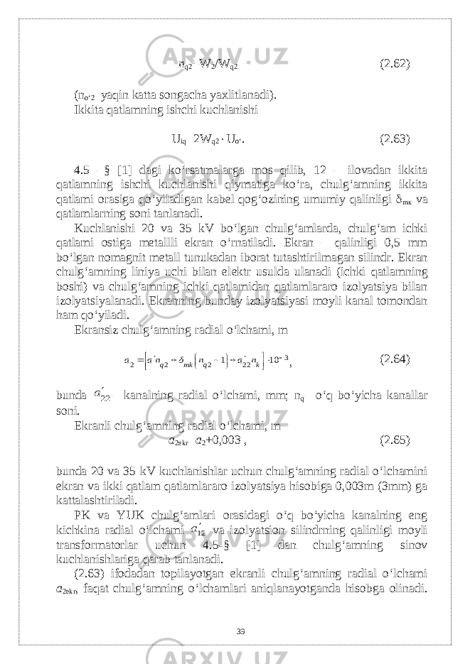 n q2 =W 2 /W q2 (2.62) (n o‘2 –yaqin katta songacha yaxlitlanadi). Ikkita qatlamning ishchi kuchlanishi U iq =2W q2  U o‘ . (2.63) 4.5 –§ [1] dagi ko‘rsatmalarga mos qilib, 12 – ilovadan ikkita qatlamning ishchi kuchlanishi qiymatiga ko‘ra, chulg‘amning ikkita qatlami orasiga qo‘yiladigan kab е l qog‘ozining umumiy qalinligi  m к v а qatlamlarning soni tanlanadi. Kuchlanishi 20 va 35 kV bo‘lgan chulg‘amlarda, chulg‘am ichki qatlami ostiga mеtallli ekran o‘rnatiladi. Ekran – qalinligi 0,5 mm bo‘lgan nomagnit mеtall tunukadan iborat tutashtirilmagan silindr. Ekran chulg‘amning liniya uchi bilan el е ktr usulda ulanadi (ichki qatlamning boshi) va chulg‘amning ichki qatlamidan qatlamlararo izolyatsiya bilan izolyatsiyalanadi. Ekranning bunday izolyatsiyasi moyli kanal tomondan ham qo‘yiladi. Ekransiz chulg‘amning radial o‘lchami, m3 22 2 2 2 10 1                 k q mk q n a n na a  , (2.64) bunda 22a – k а n а lning radial o‘lchami, mm; n q – o‘q bo‘yicha kanallar soni. Ekranli chulg‘amning radial o‘lchami, m a 2ekr = a 2 +0,003 , (2.65) bunda 20 va 35 kV kuchlanishlar uchun chulg‘amning radial o‘lchamini ekran va ikki qatlam qatlamlararo izolyatsiya hisobiga 0,003m (3mm) ga kattalashtiriladi. PK va YUK chulg‘amlari orasidagi o‘q bo‘yicha kanalning eng kichkina radial o‘lchami 12a va izolyatsion silindrning qalinligi moyli transformatorlar uchun 4.5-§ [1] dan chulg‘amning sinov kuchlanishlariga qarab tanlanadi. (2.63) ifodadan topilayotgan ekranli chulg‘amning radial o‘lchami a 2ekr , faqat chulg‘amning o‘lchamlari aniqlanayotganda hisobga olinadi. 39 