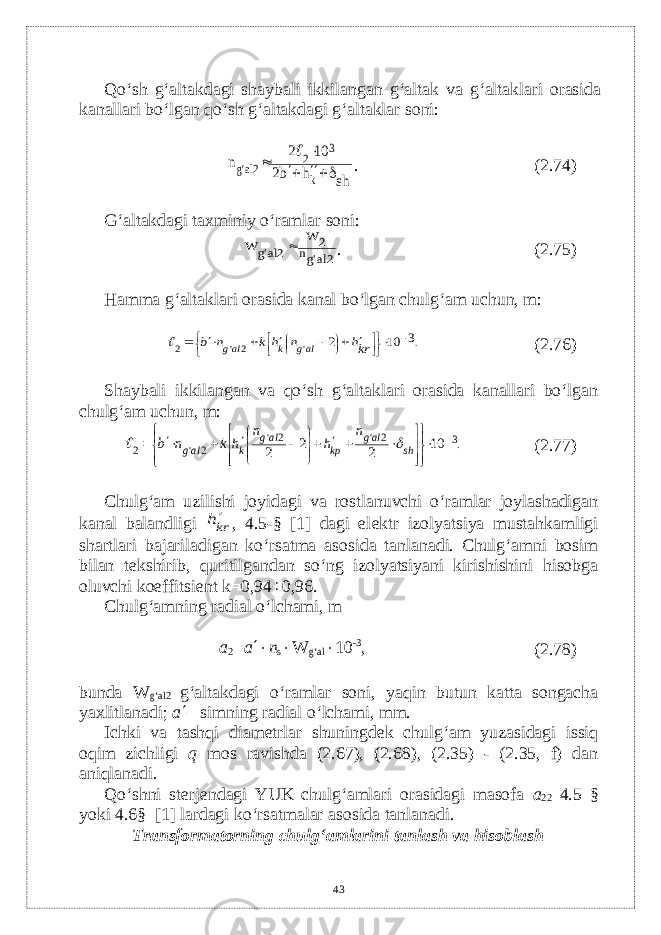 Qo‘sh g‘altakdagi shaybali ikkilangan g‘altak va g‘altaklari orasida kanallari bo‘lgan qo‘sh g‘altakdagi g‘altaklar soni:sh h b2 10 2 n k 3 2 2alg      &#39; . (2.74) G‘altakdagi taxminiy o‘ramlar soni: 2algn 2 W 2alg W &#39; &#39;  . (2.75) Hamma g‘altaklari orasida kanal bo‘lgan chulg‘am uchun, m: .3 10 2 &#39; 2 &#39; 2                    krh n h k n b alg k alg  (2.76) Shaybali ikkilangan va qo‘sh g‘altaklari orasida kanallari bo‘lgan chulg‘am uchun, m: .32&#39;2&#39; 2&#39;2 10 22 2                    shalg k рalg kalg n hn hknb  (2.77) Chulg‘am uzilishi joyidagi va rostlanuvchi o‘ramlar joylashadigan kanal balandligi krh , 4.5-§ [1] dagi el е ktr izolyatsiya mustahkamligi shartlari bajariladigan ko‘rsatma asosida tanlanadi. Chulg‘amni bosim bilan t е kshirib, quritilgandan so‘ng izolyatsiyani kirishishini hisobga oluvchi koeffitsi е nt k=0,94÷0,96. Chulg‘amning radial o‘lchami, m a 2 = a  n s  W g‘al  10 -3 , (2.78) bunda W g‘al2 –g‘altakdagi o‘ramlar soni, yaqin butun katta songacha yaxlitlanadi; a  – simning radial o‘lchami, mm. Ichki va tashqi diam е trlar shuningd е k chulg‘am yuzasidagi issiq oqim zichligi q mos ravishda (2.67), (2.68), (2.35) - (2.35, f) dan aniqlanadi. Qo‘shni st е rj е ndagi YUK chulg‘amlari orasidagi masofa а 22 4.5 § yoki 4.6§–[1] lardagi ko‘rsatmalar asosida tanlanadi. Transformatorning chulg‘amlarini tanlash va hisoblash 43 