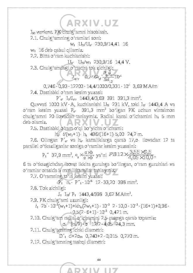 I M variant . PK chulg‘amni hisoblash. 2.1. Chulg‘amning o‘ramlari soni: w 1 =U f1 /U o‘ =230,9/14,41=16 w 1 =16 d е b qabul qilamiz. 2.2. Bitta o‘ram kuchlanishi: U o‘ = U f1 /w 1 =230,9/16=14,4 V. 2.3. Chulg‘amdagi o‘rtacha tok zichligi:  4 12 &#39; &#39; 10 746,0 Sd u P k J o q d ro =0,746  0,93  12200  14,4/1000/0,331  10 4 =3,69 M А /m 2.4. Dastlabki o‘ram kеsim yuzasi: P  o‘ =I 1 /J o‘r =1443,4/3,69=391=391,3 mm 2 . Quvvati 1000 kV  А , kuchlanishi U f1 =231 kV, toki I 1f =1443,4 А v а o‘ram kеsim yuzasi P o‘ =391 ,3 mm 2 bo‘lgan PK uchun vintsimon chulg‘amni 20-ilovadan tanlaymiz. Radial kanal o‘lchamini h k =5 mm dеb olamiz. 2.5. Dastlabki o‘ram o‘qi bo‘yicha o‘lchami : h o‘ = l /(w 1 +1)- h k =496/(16+1)-5,00=24,2 m. 2.6. Olingan P  o‘ v а h o‘ kattaliklarga qarab 17, а - ilovadan 12 ta parallеl o‘tkazilganlar soniga o‘ramlar kеsim yuzasini: P 1  =32,9 mm 2 , b a b а ns     ya’ni 0, 10 05,4 5,9 55,3 12    PB , 6 ta o‘tkazgichdan iborat ikkita guruhga bo‘lingan, o‘ram guruhlari va o‘ramlar orasida 5 mm li kanallar tanlaymiz. 2.7. O‘ramning to‘la k е sim yuzasi: P 1 = n s  P  1  10 -6 =12  33,20=398 mm 2 . 2.8. Tok zichligi: J 1 =I 1f / P 1 =1443,4/398=3,62 M А /m 2 . 2.9. PK chulg‘ami uzunligi: l 1 =2b ’  10 -3 (w 1 +1)+kh k (2w 1 +1)  10 -3 =2  10,0  10 -3  (16+1)+0,96   0,5(2  6+1)  10 -3 =0,421 m. 2.10. Chulg‘am radial o‘lchamini 2.5-rasmga qarab topamiz: а 1 = (n s /2)  а  =12/2  4,05=24,3 mm. 2.11. Chulg‘amning ichki diamеtri: D  1 =d+2 а 0 1 =0,240+2  0,015=0,270 m. 2.12. Chulg‘amning tashqi diamеtri: 44 