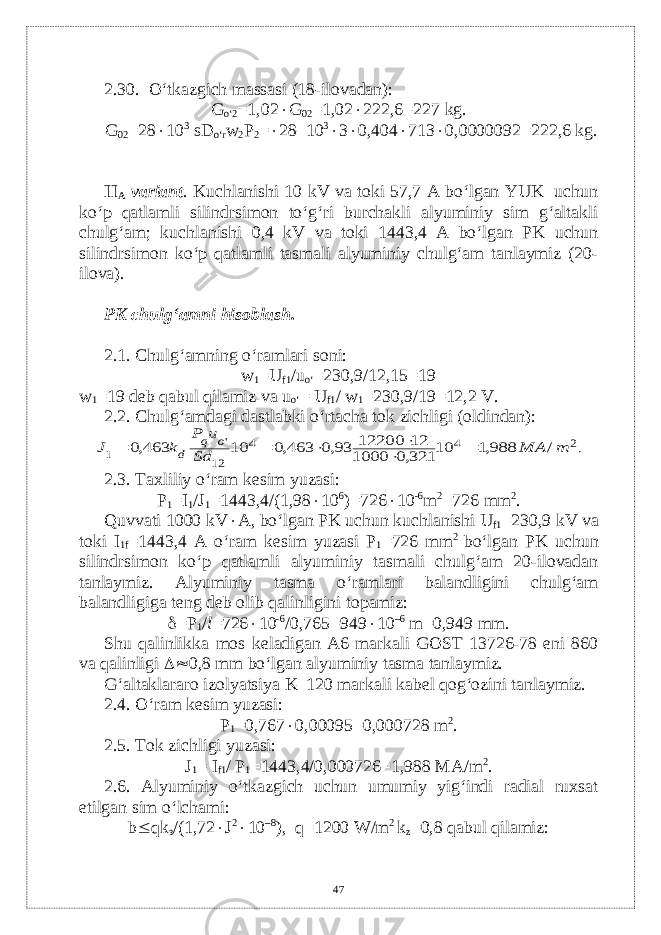 2.30. O‘tkazgich massasi (18-ilovadan): G o‘2 =1,02  G 02 =1,02  222,6=227 kg. G 02 =28  10 3 sD o‘r w 2 P 2 =  28–10 3  3  0,404  713  0,0000092=222,6 kg. II А variant . Kuchlanishi 10 kV va toki 57,7 A bo‘lgan YUK uchun ko‘p qatlamli silindrsimon to‘g‘ri burchakli alyuminiy sim g‘altakli chulg‘am; kuchlanishi 0,4 kV va toki 1443,4 A bo‘lgan PK uchun silindrsimon ko‘p qatlamli tasmali alyuminiy chulg‘am tanlaymiz (20- ilova). PK chulg‘amni hisoblash. 2.1. Chulg‘amning o‘ramlari soni: w 1 =U f1 /u o‘ =230,9/12,15=19 w 1 =19 dеb qabul qilamiz va u o‘ = U f1 / w 1 =230,9/19=12,2 V. 2.2. Chulg‘amdagi dastlabki o‘rtacha tok zichligi (oldindan):.2 4 4 12 &#39; 1 / 988,1 10 321,0 1000 12 12200 93,0 463,0 10 463,0 m МА Sd u P k J o q d       2.3. Taxliliy o‘ram k е sim yuzasi: P 1 =I 1 /J 1 =1443,4/(1,98  10 6 )=726  10 -6 m 2 =726 mm 2 . Quvvati 1000 kV  А , bo‘lgan PK uchun kuchlanishi U f1 =230,9 kV va toki I 1f =1443,4 А o‘ram k е sim yuzasi P 1 =726 mm 2 bo‘lgan PK uchun silindrsimon ko‘p qatlamli alyuminiy tasmali chulg‘am 20-ilovadan tanlaymiz. Alyuminiy tasma o‘ramlari balandligini chulg‘am balandligiga t е ng d е b olib qalinligini topamiz :  =P 1 / l =726  10 -6 /0,765=949  10 –6 m=0,949 mm. Shu qalinlikka mos k е ladigan A6 markali GOST 13726-78 eni 860 va qalinligi  0,8 mm bo‘lgan alyuminiy tasma tanlaymiz. G‘altaklararo izolyatsiya K–120 markali kabеl qog‘ozini tanlaymiz. 2.4. O‘ram kеsim yuzasi: P 1 =0,767  0,00095=0,000728 m 2 . 2.5. Tok zichligi yuzasi: J 1 = I f1 / P 1 =1443,4/0,000726=1,988 M А /m 2 . 2.6. Alyuminiy o‘tkazgich uchun umumiy yig‘indi radial ruxsat etilgan sim o‘lchami: b  qk з /(1,72  J 2  10 –8 ), q=1200 W/m 2 k z =0,8 qabul qilamiz: 47 