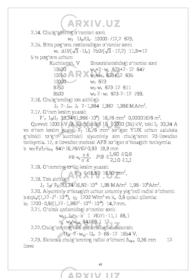 2.14. Chulg‘amning o‘ramlari soni: w 2 = U f2 /U o‘ =10000  /12,2=823. 2.15. Bitta pog‘ona rostlanadigan o‘ramlar soni: w r =  U/(3  U o‘ )=250/( 3  12,2)=11,9  12 5 ta pog‘ona uchun: Kuchlanish, V Shaxoblanishdagi o‘ramlar soni 10500 w 2 +2  w r =823+2  12=847 10250 w 2 +w r =823+12=835 10000 w 2 =823 9750 w 2 -w r =823-12=811 9500 w 2 -2  w r =823-2  12=799. 2.16. Chulg‘amdagi tok zichligi: J 2 =2  J o‘r –J 1 =2  1,984–1,982=1,986 MA/m 2 . 2.17. O‘ram k е sim yuzasi: P  2 =I 2f /J 2 =33,34/(1,986  10 6 )=16,78 mm 2 =0,00001678 m 2 . Quvvati 1000 kV  А , kuchlanishi U 2 =10000 (35) kV, t о ki I 2 =33,34 A va o‘ram kеsim yuzasi P 2 =16,78 mm 2 bo‘lgan YUK uchun uzluksiz g‘altakli to‘g‘ri burchakli alyuminiy sim chulg‘amni 20-ilovadan tanlaymiz . 17, а -ilovadan markasi APB bo‘lgan o‘tkazgich tanlaymiz: b=w 2 ∙P 2 /I 2 ∙k o‘q =847∙16,78/767∙0,93=19,9 mm bа bа nPB s     1, 11 10,2 6, 10 60,11    PB 2.18. O‘ramning to‘liq k е sim yuzasi: P  2 =1∙16,80=16,80 mm 2 , 2.19. Tok zichligi: J 2 =I 2f / P 2 =33,34/16,80  10 -6 =1,98 M А /m 2 =1,98  10 6 А /m 2 . 2.20. Alyuminiy o‘tkazgich uchun umumiy yig‘indi radial o‘lchami: b  qk z /(1,72  J 2  10 –8 ), q 2 =1200 W/m 2 v а k z =0,8 qabul qilamiz: b 2 =1200  0,8/(1,72  1,982 2  10 12  10 -8 )=14,2 mm. 2.21. G‘altak qatlamidagi o‘ramlar soni: w q2 =I 2 /n s  b  –1=767/1  11,1=68,1 n q =w 2 /w q2 =847/68,1=12. 2.22.Chulg‘amning ikki qatlamidagi kuchlanish: U qk =2  w q2  U o‘ =2  68  12=1654 V. 2.23. Ekransiz chulg‘amning radial o‘lchami  m сл =0,36 mm 12- ilova 49 