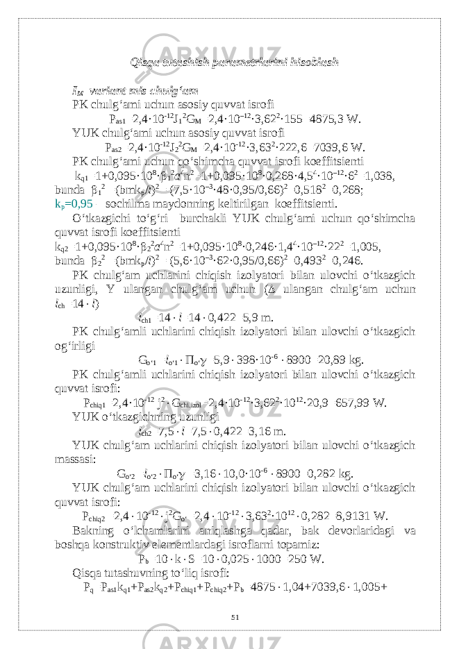 Qisqa tutashish paramеtrlarini hisoblash I M variant mis chulg‘am PK chulg‘ami uchun asosiy quvvat isrofi Р а s1 =2,4·10 -12 J 1 2 G M =2,4·10 –12 ·3,62 2 ·155=4875,3 W. YUK chulg‘ami uchun asosiy quvvat isrofi Р а s2 =2,4·10 -12 J 2 2 G M =2,4·10 -12 ·3,63 2 ·222,6=7039,6 W. PK chulg‘ami uchun qo‘shimcha quvvat isrofi koeffitsi е nti k q1 =1+0,095·10 8 ·  1 2 a 4 n 2 =1+0,095·10 8 ·0,268·4,5 4 ·10 –12 ·6 2 =1,038, bunda  1 2 =(bmk p / l ) 2 = (7,5·10 –3 ·48·0,95/0,66) 2 =0,518 2 =0,268; k p =0,95 – sochilma maydonning k е ltirilgan koeffitsi е nti. O‘tkazgichi to‘g‘ri burchakli YUK chulg‘ami uchun qo‘shimcha quvvat isrofi koeffitsi е nti k q2 =1+0,095·10 8 ·  2 2 a 4 n 2 =1+0,095·10 8 ·0,246·1,4 4 ·10 –12 ·22 2 =1,005, bunda  2 2 =(bmk p / l ) 2 = (5,6·10 –3 ·62·0,95/0,66) 2 =0,493 2 =0,246. PK chulg‘am uchlarini chiqish izolyatori bilan ulovchi o‘tkazgich uzunligi, Y ulangan chulg‘am uchun (  ulangan chulg‘am uchun l ch =14  l ) l ch1 =14  l =14  0,422=5,9 m. PK chulg‘amli uchlarini chiqish izolyatori bilan ulovchi o‘tkazgich og‘irligi G o‘1 = l o‘1  П o‘  =5,9  398·10 -6  8900=20,89 kg. PK chulg‘amli uchlarini chiqish izolyatori bilan ulovchi o‘tkazgich quvvat isrofi: Р chiq1 =2,4·10 -12 j 2  G chi.izol =2,4·10 -12 ·3,62 2 ·10 12 ·20,9=657,99 W. YUK o‘tkazgichning uzunligi l ch2 =7,5  l =7,5  0,422=3,16 m. YUK chulg‘am uchlarini chiqish izolyatori bilan ulovchi o‘tkazgich massasi: G o‘2 = l o‘2  П o‘  =3,16  10,0·10 -6  8900=0,282 kg. YUK chulg‘am uchlarini chiqish izolyatori bilan ulovchi o‘tkazgich quvvat isrofi: Р chiq2 =2,4  10 -12  j 2 G o‘ =2,4  10 -12  3,63 2 ·10 12  0,282=8,9131 W. Bakning o‘lchamlarini aniqlashga qadar, bak d е vorlaridagi va boshqa konstruktiv el е m е ntlardagi isroflarni topamiz: Р b =10  k  S=10  0,025  1000=250 W. Qisqa tutashuvning to‘liq isrofi: Р q = Р as1 k q1 + Р as2 k q2 + Р chiq1 + Р chiq2 + Р b =4875  1,04+7039,6  1,005+ 51 
