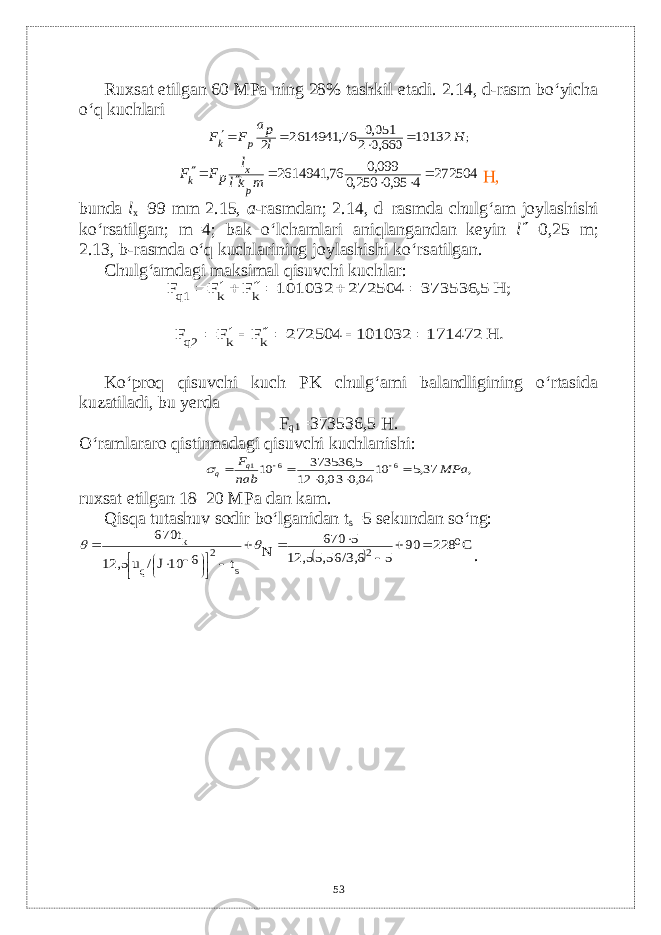 Ruxsat etilgan 60 MPa ning 28% tashkil etadi. 2.14, d-rasm bo‘yicha o‘q kuchlari; 10132 660,0 2 051,0 76, 2614941 2 H l pa F F p k     272504 4 95,0 250,0 099,0 76, 2614941       m kl l pF F p x k Н, bunda l x =99 mm 2.15, a - rasmdan ; 2.14, d – rasmda chulg ‘ am joylashishi ko ‘ rsatilgan ; m =4; bak o ‘ lchamlari aniqlangandan k е yin l  =0,25 m ; 2.13, b - rasmda o ‘ q kuchlarining joylashishi ko ‘ rsatilgan . Chulg‘amdagi maksimal qisuvchi kuchlar: ; Н 5, 373536 725042 101032 F F F k k q1       Н. 171472 101032 272504 F F F k k q2      Ko‘proq qisuvchi kuch PK chulg‘ami balandligining o‘rtasida kuzatiladi, bu y е rda F q1 =373536,5 Н . O‘ramlararo qistirmadagi qisuvchi kuchlanishi: , 37,5 10 04,0 03,0 12 5, 373536 10 6 6 1 MP а nab Fq q         ruxsat etilgan 18–20 MPa dan kam. Qisqa tutashuv sodir bo‘lganidan t s =5 s е kundan so‘ng:   С 228 90 5 5,56/3,6 12,5 5 670 N t 6 10J/ u 12,5 670t 0 2 s 2 q k                     . 53 