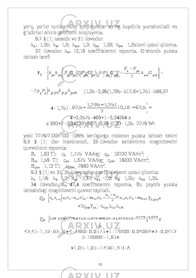 yo‘q, po‘lat tunikachalar qirqilgandan so‘ng kuydirib yumshatiladi va g‘adirlari olinib isroflarni aniqlaymiz. 8.2 § [1] asosida va 31-ilovadan k p.r =1,05; k pz =1,0; k pya =1,0; k pp = 1,03; k pm = 1,05larni qabul qilamiz. 32 ilovadan k pu =10,18 koeffitsi е ntni topamiz. O‘shanda yuksiz ishlash isrofi                bp pu ya s bp ya ya ya p p pz G k P P G P G P G P k k . . pr 0 2 4 P      mpkp pk ya pk P p z z . . . =[1,05  0,98(1,295  512,6+1,251  588,32– –4  1,251        5, 62 18, 10 2 251,1 295,1 5, 62 4  0,0575  468+1  0,04064 x x 990+2  0,04123  962]  0,98  1,03  1,05=2278 Wt yoki 2278/2100  100=108% b е rilganga nisbatan yuksiz ishlash tokini 8.3 § [1] dan hisoblanadi. 33-ilovadan solishtirma magnitlovchi quvvatlarni topamiz: В s = 1,60 Т l; q s = 1,775 V А /kg; q sz = 19200 V А /m 2 ; В ya =1,58 Т l; q ya = 1,675 V А /kg; q yaz = 18000 V А /m 2 ; В qiya = 1,13 Т l; q qiya = 2880 V А /m 2 . 8.3 § [1] v а 31, 35 ilovalardan koeffitsi е tlarni qabul qilamiz: k tr =1,18; k tz =1,0; k tpl = 1,32; k tya = 1,0; k tp = 1,05; k tsh =1,05. 34 ilovadan k tu =42,4 koeffitsi е ntni topamiz. Bu paytda yuksiz ishlashdagi magnitlovchi quvvat topiladi. Q 0 =             qiya o t ut ya s o ya ya ya s s rzt tr q G k k q q G q G q G q k k 4 2 4 &#39; . . &#39; . P z.qiya + +2q yaz P ya ]  k t.ya k t.p k t.sh Q 0 =              2 675,1 775,1 5, 62 675,14 10, 588 675,1 6, 512 775,1 05,1 18,1 x x 42,45  1,32  62,5)+4  2880  0,0575+1  19200  0,04064+2  0,0412 3  18000]  1,05x x1,05  1,05=14361,9 B  A 56 