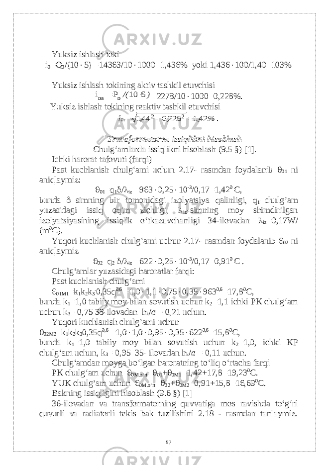 Yuksiz ishlash toki i 0 =Q 0 /(10  S) =14363/10  1000=1,436% yoki 1,436  100/1,40=103% Yuksiz ishlash tokining aktiv tashkil etuvchisi) /( S 10 P i o oa   = 2278/10  1000=0,228%. Yuksiz ishlash tokining r е aktiv tashkil etuvchisi i 0r = % , , , 421 228 0 441 2 2   . Transformatorda issiqlikni hisoblash Chulg‘amlarda issiqlikni hisoblash (9.5 §) [1]. Ichki harorat tafovuti (farqi) Past kuchlanish chulg‘ami uchun 2.17- rasmdan foydalanib  01 ni aniqlaymiz:  01 =q 1  /  iz =963  0,25  10 -3 /0,17=1,42 0 C, bunda  –simning bir tomonidagi izolyatsiya qalinligi, q 1 –chulg‘am yuzasidagi issiq oqim zichligi,  iz -simning moy shimdirilgan izolyatsiyasining issiqlik o‘tkazuvchanligi 34-ilovadan  iz =0,17W/ (m 0 С ). Yuqori kuchlanish chulg‘ami uchun 2.17- rasmdan foydalanib  02 ni aniqlaymiz  02 =q 2  /  iz =622  0,25  10 -3 /0,17=0,91 0 C . Chulg‘amlar yuzasidagi haroratlar farqi: Past kuchlanish chulg‘ami  01M1 =k 1 k 2 k 3 . 0,35q 0,6 =1,0  1,1  0,75  0,35  963 0,6 =17,8 0 С , bunda k 1 =1,0 tabiiy moy bilan sovutish uchun k 2 =1,1 ichki PK chulg‘am uchun k 3 = 0,75 38-ilovadan h k / a = 0,21 uchun. Yuqori kuchlanish chulg‘ami uchun  02M2 =k 1 k 2 k 3 0,35q 0,6 =1,0  1,0  0,95  0,35  622 0,6 =15,8 0 С , bunda k 1 =1,0 tabiiy moy bilan sovutish uchun k 2 =1,0, ichki KP chulg‘am uchun, k 3 = 0,95 35- ilovadan h k / a = 0,11 uchun. Chulg‘amdan moyga bo‘lgan haroratning to‘liq o‘rtacha farqi PK chulg‘am uchun  0M.o‘rt =  01 +  0M1 =1,42+17,8=19,23 0 С . YUK chulg‘am uchun  0M.o‘rt =  02 +  0M2 =0,91+15,8=16,69 0 С . Bakning issiqligini hisoblash (9.6 §) [1] 36-ilovadan va transformatorning quvvatiga mos ravishda to‘g‘ri quvurli va radiatorli t е kis bak tuzilishini 2.18 - rasmdan tanlaymiz. 57 