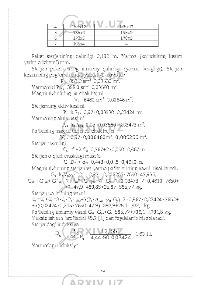 4 155х12 155х12 5 1 3 5х9 1 3 5х9 6 12 0 х5 12 0 х9 7 1 0 5х4 – Pak е t st е rj е nining qalinligi 0,192 m. Yarmo (ko‘ndalang k е sim yarim o‘lchami) mm. St е rj е n pak е tlarining umumiy qalinligi (yarmo k е ngligi). St е rj е n k е simining pog‘onali shakl yuzasi 29-ilovadan P f.s =353,0 sm 2 =0,03530 m 2 . Yarmoniki P f.ya =358,0 sm 2 =0,03580 m 2 . Magnit tizimining burchak hajmi V u = 6460 с m 3 =0,00646 m 2 . Stеrjеnning aktiv kеsimi P z =k z P f.s =0,97  0,03530=0,03424 m 2 . Yarmoning aktiv kеsimi P ya =k z P f.ya =0,97  0,03580=0,03473 m 2 . Po‘latning magnit tizim burchak hajmi V p.u =0,97  0, 0 0 6 4 6 0 m 2 = 0 , 0 0 6 2 6 6 m 3 . Stеrjеn uzunligi  s =  +2  0 =0,767+2  0,050=0,867 m St е rj е n o‘qlari orasidagi masofa С =D 2  + а 22 =0,443+0,018=0,4610 m. Magnit tizimning st е rj е n va yarmo po‘latlarining vazni hisoblanadi: G p =k z V p  p  10 -6 =0,97  0,006266  7650=47,936, G ya = G  ya + G  ya = 2  P ya 2  C  st +2  G y =2  0.03473  2  0,4610  7650+ +2  47,9=489,85+95,87=585,72 kg. St е rj е n po‘latining vazni    &#39;&#39; &#39; s s s G G G 3  l s  P s  st +3(P s  а 1ya  st -G y )=3  0,867  0,03424  7650+ +3(0,03424  0,215  7650–47,9)=680,9+25,1=706,1 kg. Po‘latning umumiy vazni G st =G ya +G s =585,72+706,1=1291,8 kg. Yuksiz ishlash isroflarini §8.2 [1] dan foydalanib hisoblanadi. Stеrjеndagi induksiya   s 1 o&#39; s P f 44 4 u B , 03424 0 50 44 4 1551 12 , , ,   =1,60 Т l. Yarmodagi induksiya 64 