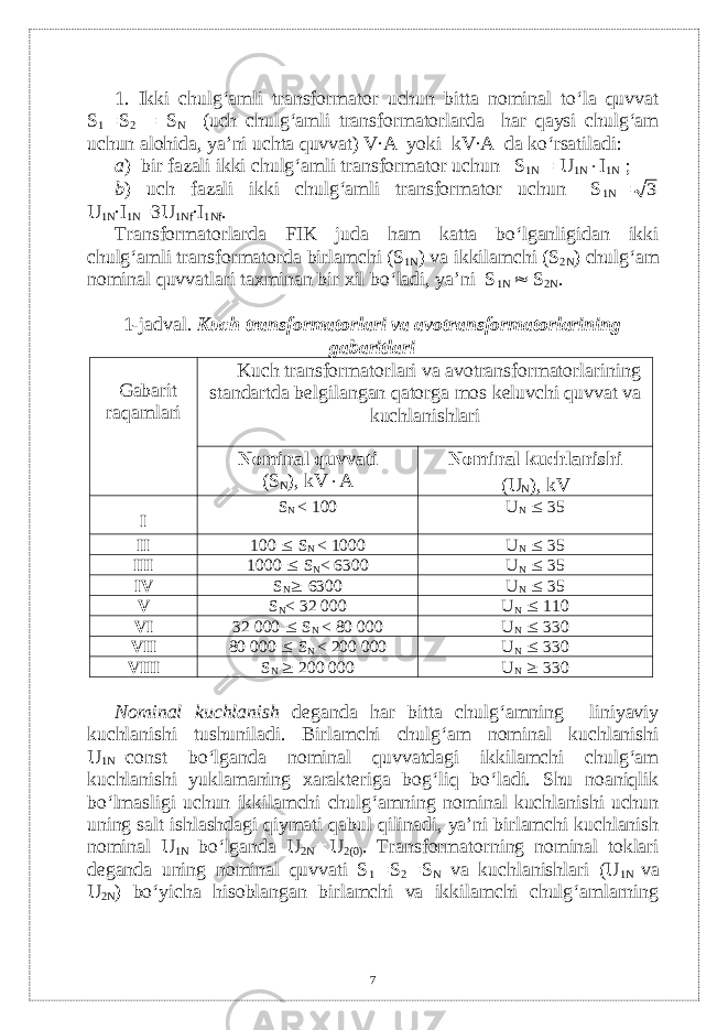 1. Ikki chulg‘amli transformator uchun bitta nominal to‘la quvvat S 1  S 2  S N (uch chulg‘amli transformatorlarda har qaysi chulg‘am uchun alohida, ya’ni uchta quvvat) V∙A yoki kV∙A da ko‘rsatiladi: a ) bir fazali ikki chulg‘amli transformator uchun– S 1N  U 1N  I 1N ; b ) uch fazali ikki chulg‘amli transformator uchun– S 1N 3 U 1N ∙I 1N =3U 1Nf ∙I 1Nf . Тransformatorlarda FIK juda ham katta bo‘lganligidan ikki chulg‘amli transformatorda birlamchi (S 1N ) va ikkilamchi (S 2N ) chulg‘am nominal quvvatlari taxminan bir xil bo‘ladi, ya’ni S 1N  S 2N . 1-jadval. Kuch transformatorlari va avotransformatorlarining gabaritlari Gabarit ra q amlari Kuch transformatorlari va avotransformatorlarining standartda b е lgilangan qatorga mos k е luvchi quvvat va kuchlanishlari Nominal quvvati (S N ), kV  А Nominal kuchlanishi ( U N ) , kV I S N < 100 U N  35 II 100  S N < 1000 U N  35 III 1000  S N < 6300 U N  35 IV S N  6300 U N  35 V S N < 32 000 U N  110 VI 32 000  S N < 80 000 U N  330 VII 80 000  S N < 200 000 U N  330 VIII S N  200 000 U N  330 Nominal kuchlanish dеganda har bitta chulg‘amning liniyaviy kuchlanishi tushuniladi. Birlamchi chulg‘am nominal kuchlanishi U 1N =const bo‘lganda nominal quvvatdagi ikkilamchi chulg‘am kuchlanishi yuklamaning xaraktеriga bog‘liq bo‘ladi. Shu noaniqlik bo‘lmasligi uchun ikkilamchi chulg‘amning nominal kuchlanishi uchun uning salt ishlashdagi qiymati qabul qilinadi, ya’ni birlamchi kuchlanish nominal U 1N bo‘lganda U 2N  U 2(0) . Transformatorning nominal toklari dеganda uning nominal quvvati S 1  S 2  S N va kuchlanishlari (U 1N vа U 2N ) bo‘yicha hisoblangan birlamchi va ikkilamchi chulg‘amlarning 7 