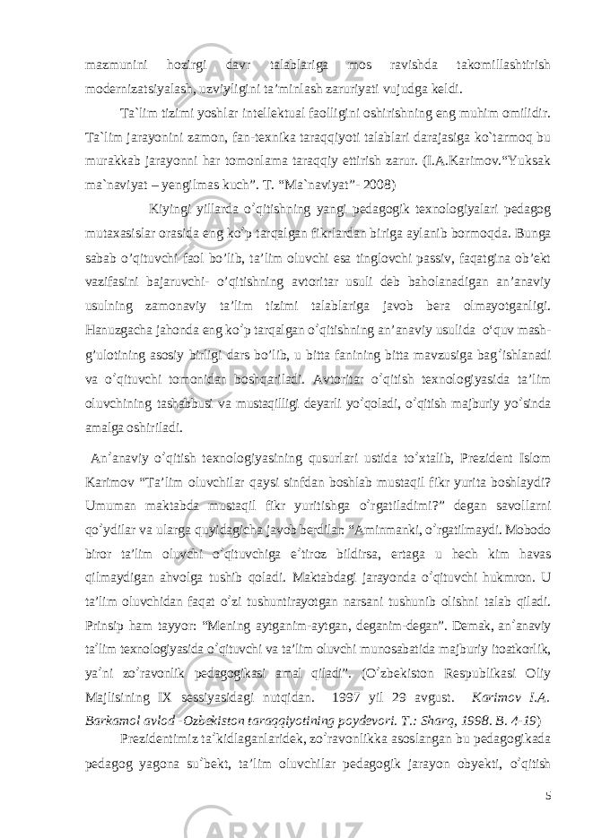 mazmunini hozirgi davr talablariga mos ravishda takomillashtirish modernizatsiyalash, uzviyligini ta’minlash zaruriyati vujudga keldi. Ta`lim tizimi yoshlar intеllеktual faolligini oshirishning eng muhim omilidir. Ta`lim jarayonini zamon, fan-tеxnika taraqqiyoti talablari darajasiga ko`tarmoq bu murakkab jarayonni har tomonlama taraqqiy ettirish zarur. (I.A.Karimov.“Yuksak ma`naviyat – yengilmas kuch”. T. “Ma`naviyat”- 2008) Kiyingi yillarda o ’ qitishning yangi pedagogik texnologiyalari pedagog mutaxasislar orasida eng ko ’ p tarqalgan fikrlardan biriga aylanib bormoqda. Bunga sabab o’qituvchi faol bo’lib, ta’lim oluvchi esa tinglovchi passiv, faqatgina ob’ekt vazifasini bajaruvchi- o’qitishning avtoritar usuli deb baholanadigan an’anaviy usulning zamonaviy ta’lim tizimi talablariga javob bera olmayotganligi. Hanuzgacha jahonda eng ko ’ p tarqalgan o ’ qitishning an’anaviy usul ida o‘quv mash- g’ulotining asosiy birligi dars bo’lib, u bitta fanining bitta mavzusiga bag ’ ishlanadi va o ’ qituvchi tomonidan boshqariladi. Avtoritar o ’ qitish texnologiyasida ta’lim oluvchining tashabbusi va mustaqilligi deyarli yo ’ qoladi, o ’ qitish majburiy yo ’ sinda amalga oshiriladi. An ’ anaviy o ’ qitish texnologiyasining qusurlari ustida to ’ xtalib, Prezident Islom Karimov “Ta’lim oluvchilar qaysi sinfdan boshlab mustaqil fikr yurita boshlaydi? Umuman maktabda mustaqil fikr yuritishga o ’ rgatiladimi?” degan savollarni qo ’ ydilar va ularga quyidagicha javob berdilar: “Aminmanki, o ’ rgatilmaydi. Mobodo biror ta’lim oluvchi o ’ qituvchiga e ’ tiroz bildirsa, ertaga u hech kim havas qilmaydigan ahvolga tushib qoladi. Maktabdagi jarayonda o ’ qituvchi hukmron. U ta’lim oluvchidan faqat o ’ zi tushuntirayotgan narsani tushunib olishni talab qiladi. Prinsip ham tayyor: “Mening aytganim-aytgan, deganim-degan”. Demak, an ’ anaviy ta ’ lim texnologiyasida o ’ qituvchi va ta’lim oluvchi munosabatida majburiy itoatkorlik, ya ’ ni zo ’ ravonlik pedagogikasi amal qiladi”. (O ’ zbekiston Respublikasi Oliy Majlisining IX sessiyasidagi nutqidan. 1997 yil 29 avgust. Karimov I.A. Barkamol avlod -Ozbekiston taraqqiyotining poydevori. T.: Sharq, 1998. B. 4-19 ) Prezidentimiz ta ’ kidlaganlaridek, zo ’ ravonlikka asoslangan bu pedagogikada pedagog yagona su ’ bekt, ta’lim oluvchilar pedagogik jarayon obyekti, o ’ qitish О‘ qitishga an’anaviy va Shaxsga yo‘naltirilgan yondashuvning qiyoslanishi 5 