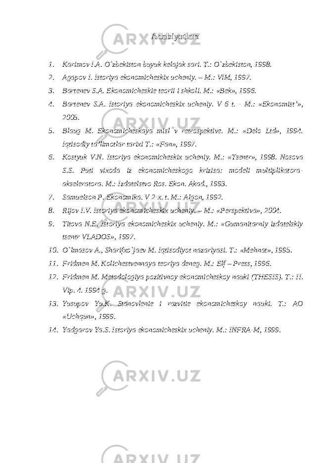 Adabiyotlar: 1. Karimov I.A. O`zbekiston buyuk kelajak sari. T.: O`zbekiston, 1998. 2. Agapov I. Istoriya ekonomicheskix ucheniy. – M.: ViM, 1997. 3. Bartenev S.A. Ekonomicheskie teorii i shkoli. M.: «Bek», 1996. 4. Bartenev S.A. Istoriya ekonomicheskix ucheniy. V 6 t. - M.: «Ekonomist’», 2005. 5. Blaug M. Ekonomicheskaya misl v retrospektive. M.: «Delo Ltd», 1994. Iqtisodiy ta’limotlar tarixi T.: «Fan», 1997. 6. Kostyuk V.N. Istoriya ekonomicheskix ucheniy. M.: «Tsentr», 1998. Nosova S.S. Puti vixoda iz ekonomicheskogo krizisa: modeli multiplikatora- akseleratora. M.: Izdatelstvo Ros. Ekon. Akad., 1993. 7. Samuelson P. Ekonomika. V 2-x. t. M.: Algon, 1992. 8. Rijov I.V. Istoriya ekonomicheskix ucheniy. – M.: «Perspektiva», 2004. 9. Titova N.E. Istoriya ekonomicheskix ucheniy. M.: «Gumanitarniy izdatelskiy tsentr VLADOS», 1997. 10. O`lmasov A., Sharifxo`jaev M. Iqtisodiyot nazariyasi. T.: «Mehnat», 1995. 11. Fridmen M. Kolichestvennaya teoriya deneg. M.: Elf – Press, 1996. 12. Fridmen M. Metodologiya pozitivnoy ekonomicheskoy nauki (THESIS). T.: II. Vip. 4. 1994 g. 13. Yusupov Yu.K. Stanovlenie i razvitie ekonomicheskoy nauki. T.: AO «Uchqun», 1999. 14. Yadgarov Ya.S. Istoriya ekonomicheskix ucheniy. M.: INFRA-M, 1999. 