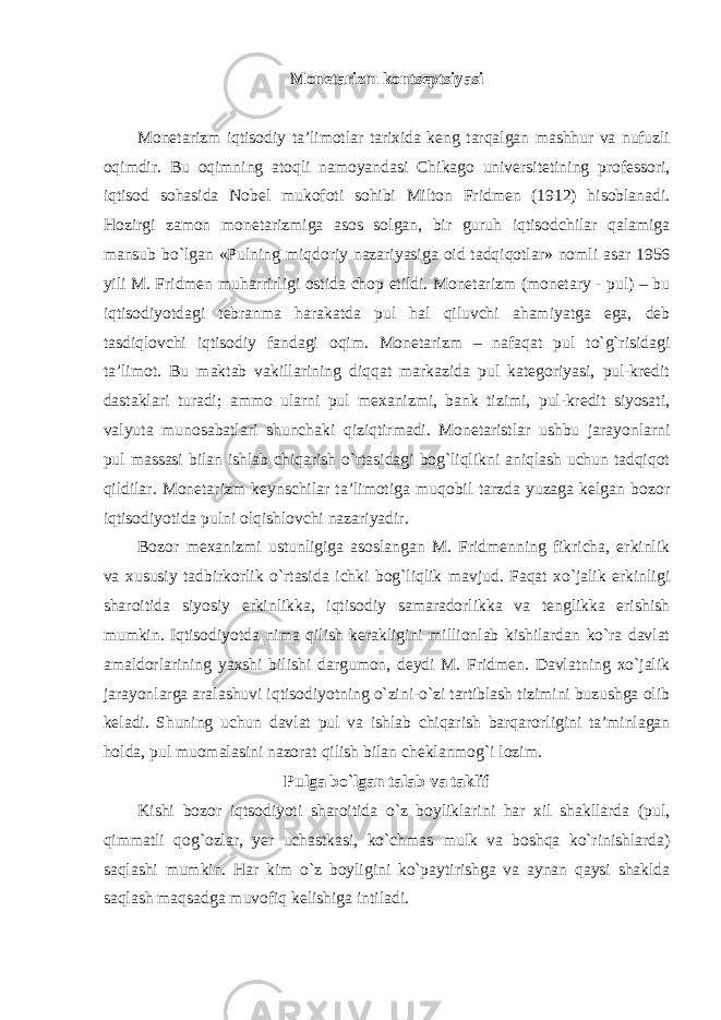 Monetarizm kontseptsiyasi Monetarizm iqtisodiy ta’limotlar tarixida keng tarqalgan mashhur va nufuzli oqimdir. Bu oqimning atoqli namoyandasi Chikago universitetining professori, iqtisod sohasida Nobel mukofoti sohibi Milton Fridmen (1912) hisoblanadi. Hozirgi zamon monetarizmiga asos solgan, bir guruh iqtisodchilar qalamiga mansub bo`lgan «Pulning miqdoriy nazariyasiga oid tadqiqotlar» nomli asar 1956 yili M. Fridmen muharrirligi ostida chop etildi. Monetarizm (monetary - pul) – bu iqtisodiyotdagi tebranma harakatda pul hal qiluvchi ahamiyatga ega, deb tasdiqlovchi iqtisodiy fandagi oqim. Monetarizm – nafaqat pul to`g`risidagi ta’limot. Bu maktab vakillarining diqqat markazida pul kategoriyasi, pul-kredit dastaklari turadi; ammo ularni pul mexanizmi, bank tizimi, pul-kredit siyosati, valyuta munosabatlari shunchaki qiziqtirmadi. Monetaristlar ushbu jarayonlarni pul massasi bilan ishlab chiqarish o`rtasidagi bog`liqlikni aniqlash uchun tadqiqot qildilar. Monetarizm keynschilar ta’limotiga muqobil tarzda yuzaga kelgan bozor iqtisodiyotida pulni olqishlovchi nazariyadir. Bozor mexanizmi ustunligiga asoslangan M. Fridmenning fikricha, erkinlik va xususiy tadbirkorlik o`rtasida ichki bog`liqlik mavjud. Faqat xo`jalik erkinligi sharoitida siyosiy erkinlikka, iqtisodiy samaradorlikka va tenglikka erishish mumkin. Iqtisodiyotda nima qilish kerakligini millionlab kishilardan ko`ra davlat amaldorlarining yaxshi bilishi dargumon, deydi M. Fridmen. Davlatning xo`jalik jarayonlarga aralashuvi iqtisodiyotning o`zini-o`zi tartiblash tizimini buzushga olib keladi. Shuning uchun davlat pul va ishlab chiqarish barqarorligini ta’minlagan holda, pul muomalasini nazorat qilish bilan cheklanmog`i lozim. Pulga bo`lgan talab va taklif Kishi bozor iqtsodiyoti sharoitida o`z boyliklarini har xil shakllarda (pul, qimmatli qog`ozlar, yer uchastkasi, ko`chmas mulk va boshqa ko`rinishlarda) saqlashi mumkin. Har kim o`z boyligini ko`paytirishga va aynan qaysi shaklda saqlash maqsadga muvofiq kelishiga intiladi. 