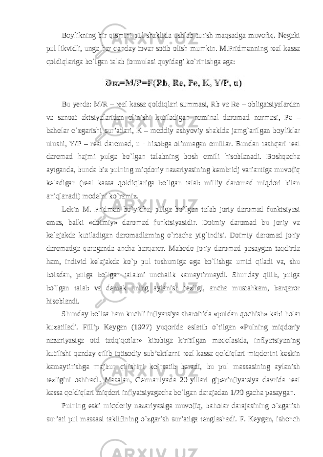 Boylikning bir qismini pul shaklida ushlab turish maqsadga muvofiq. Negaki pul likvidli, unga har qanday tovar sotib olish mumkin. M.Fridmenning real kassa qoldiqlariga bo`lgan talab formulasi quyidagi ko`rinishga ega: Bu yerda : M / R – real kassa qoldiqlari summasi , Rb va Re – obligatsiyalardan va sanoat aktsiyalaridan olinishi kutiladigan nominal daromad normasi , Pe – baholar o ` zgarishi sur ’ atlari , K – moddiy ashyoviy shaklda jamg ` arilgan boyliklar ulushi , Y / P – real daromad , u - hisobga olinmagan omillar . Bundan tashqari real daromad hajmi pulga bo`lgan talabning bosh omili hisoblanadi. Boshqacha aytganda, bunda biz pulning miqdoriy nazariyasining kembridj variantiga muvofiq keladigan (real kassa qoldiqlariga bo`lgan talab milliy daromad miqdori bilan aniqlanadi) modelni ko`ramiz. Lekin M. Fridmen bo`yicha, pulga bo`lgan talab joriy daromad funktsiyasi emas, balki «doimiy» daromad funktsiyasidir. Doimiy daromad bu joriy va kelajakda kutiladigan daromadlarning o`rtacha yig`indisi. Doimiy daromad joriy daromadga qaraganda ancha barqaror. Mabodo joriy daromad pasaygan taqdirda ham, individ kelajakda ko`p pul tushumiga ega bo`lishga umid qiladi va, shu boisdan, pulga bo`lgan talabni unchalik kamaytirmaydi. Shunday qilib, pulga bo`lgan talab va demak uning aylanish tezligi, ancha mustahkam, barqaror hisoblandi. Shunday bo`lsa ham kuchli inflyatsiya sharoitida «puldan qochish» kabi holat kuzatiladi. Fillip Keygan (1927) yuqorida eslatib o`tilgan «Pulning miqdoriy nazariyasiga oid tadqiqotlar» kitobiga kiritilgan maqolasida, inflyatsiyaning kutilishi qanday qilib iqtisodiy sub’ektlarni real kassa qoldiqlari miqdorini keskin kamaytirishga majbur qilishini ko`rsatib beradi, bu pul massasining aylanish tezligini oshiradi. Masalan, Germaniyada 20-yillari giperinflyatsiya davrida real kassa qoldiqlari miqdori inflyatsiyagacha bo`lgan darajadan 1/20 gacha pasaygan. Pulning eski miqdoriy nazariyasiga muvofiq, baholar darajasining o`zgarish sur’ati pul massasi taklifining o`zgarish sur’atiga tenglashadi. F. Keygan, ishonch 