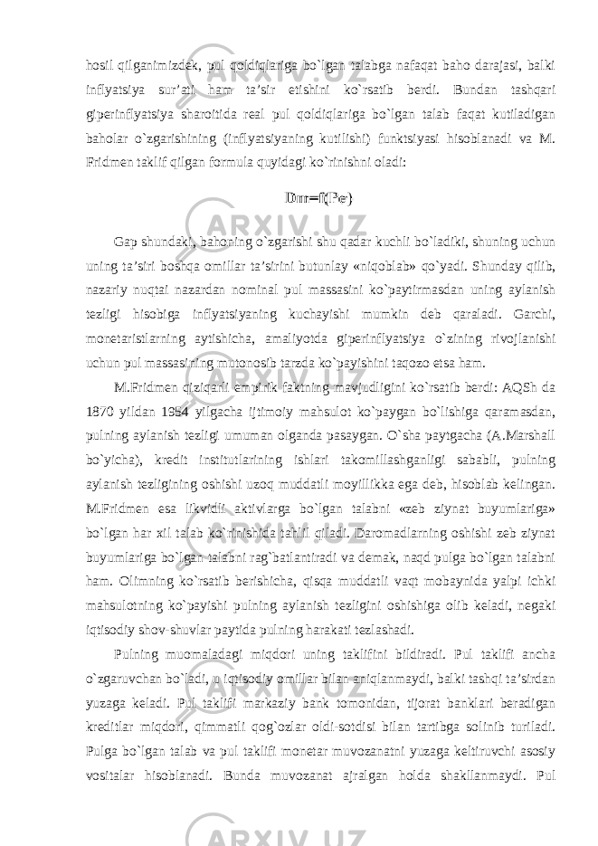 hosil qilganimizdek, pul qoldiqlariga bo`lgan talabga nafaqat baho darajasi, balki inflyatsiya sur’ati ham ta’sir etishini ko`rsatib berdi. Bundan tashqari giperinflyatsiya sharoitida real pul qoldiqlariga bo`lgan talab faqat kutiladigan baholar o`zgarishining (inflyatsiyaning kutilishi) funktsiyasi hisoblanadi va M. Fridmen taklif qilgan formula quyidagi ko`rinishni oladi: Gap shundaki , bahoning o ` zgarishi shu qadar kuchli bo ` ladiki , shuning uchun uning ta ’ siri boshqa omillar ta ’ sirini butunlay « niqoblab » qo ` yadi . Shunday qilib, nazariy nuqtai nazardan nominal pul massasini ko`paytirmasdan uning aylanish tezligi hisobiga inflyatsiyaning kuchayishi mumkin deb qaraladi. Garchi, monetaristlarning aytishicha, amaliyotda giperinflyatsiya o`zining rivojlanishi uchun pul massasining mutonosib tarzda ko`payishini taqozo etsa ham. M.Fridmen qiziqarli empirik faktning mavjudligini ko`rsatib berdi: AQSh da 1870 yildan 1954 yilgacha ijtimoiy mahsulot ko`paygan bo`lishiga qaramasdan, pulning aylanish tezligi umuman olganda pasaygan. O`sha paytgacha (A.Marshall bo`yicha), kredit institutlarining ishlari takomillashganligi sababli, pulning aylanish tezligining oshishi uzoq muddatli moyillikka ega deb, hisoblab kelingan. M.Fridmen esa likvidli aktivlarga bo`lgan talabni «zeb ziynat buyumlariga» bo`lgan har xil talab ko`rinishida tahlil qiladi. Daromadlarning oshishi zeb ziynat buyumlariga bo`lgan talabni rag`batlantiradi va demak, naqd pulga bo`lgan talabni ham. Olimning ko`rsatib berishicha, qisqa muddatli vaqt mobaynida yalpi ichki mahsulotning ko`payishi pulning aylanish tezligini oshishiga olib keladi, negaki iqtisodiy shov-shuvlar paytida pulning harakati tezlashadi. Pulning muomaladagi miqdori uning taklifini bildiradi. Pul taklifi ancha o`zgaruvchan bo`ladi, u iqtisodiy omillar bilan aniqlanmaydi, balki tashqi ta’sirdan yuzaga keladi. Pul taklifi markaziy bank tomonidan, tijorat banklari beradigan kreditlar miqdori, qimmatli qog`ozlar oldi-sotdisi bilan tartibga solinib turiladi. Pulga bo`lgan talab va pul taklifi monetar muvozanatni yuzaga keltiruvchi asosiy vositalar hisoblanadi. Bunda muvozanat ajralgan holda shakllanmaydi. Pul 