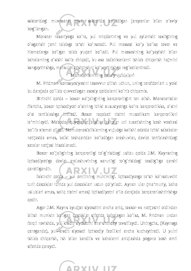 sektoridagi muvozanat tovar sektorida bo`ladigan jarayonlar bilan o`zviy bog`langan. Monetar nazariyaga ko`ra, pul miqdorining va pul aylanishi tezligining o`zgarishi jami talabga ta’sir ko`rsatadi. Pul massasi ko`p bo`lsa tovar va hizmatlarga bo`lgan talab yuqori bo`ladi. Pul massasining ko`payishi bilan baholarning o`sishi kelib chiqadi, bu esa tadbirkorlarni ishlab chiqarish hajmini kengaytirishga, mahsulot etishtirshni ko`paytirishga rag`batlantiradi. Monetarizmning asosiy qoidalari M. Fridmen kontseptsiyasini tasavvur qilish uchun, uning tarofdorlari u yoki bu darajada qo`llab-quvvatlagan asosiy qoidalarni ko`rib chiqamiz. Birinchi qoida – bozor xo`jaligining barqarorligini tan olish. Monetaristlar fikricha, bozor iqtisodiyoti o`zining ichki xususiyatiga ko`ra barqarorlikka, o`zini o`zi tartiblashga intiladi. Bozor raqobati tizimi mustahkam barqarorlikni ta’minlaydi. Mabodo muvozanat buzilsa baholar uni tuzatishning bosh vositasi bo`lib xizmat qiladi. Nomutonosibliklarning vujudga kelishi odatda ichki sababalar natijasida emas, balki tashqaridan bo`ladigan arashuvlar, davlat tartiblashidagi xatalar natijasi hisoblanadi. Bozor xo`jaligining barqarorligi to`g`risidagi ushbu qoida J.M. Keynsning iqtisodiyotiga davlat aralashuvining zarurligi to`g`risidagi tasdig`iga qarshi qaratilgandir. Ikkinchi qoida – pul omilining muhimligi. Iqtisodiyotga ta’sir ko`rsatuvchi turli dastaklar ichida pul dastaklari ustun qo`yiladi. Aynan ular (ma’muriy, baho uslublari emas, soliq tizimi emas) iqtisodiyotni a’lo darajada barqarorlashtirishga qodir. Agar J.M. Keyns byudjet siyosatini ancha aniq, tezkor va natijasini oldindan bilish mumkin bo`lgan dastaklar sifatida baholagan bo`lsa, M. Fridmen undan farqli ravishda, pul-kredit siyosatini ana shunday tavsiflaydi. Uningcha, (Keynsga qaraganda), pul–kredit siyosati iqtisodiy faollikni ancha kuchaytiradi. U pulni ishlab chiqarish, ish bilan bandlik va baholarni aniqlashda yagona bosh omil sifatida qaraydi. 