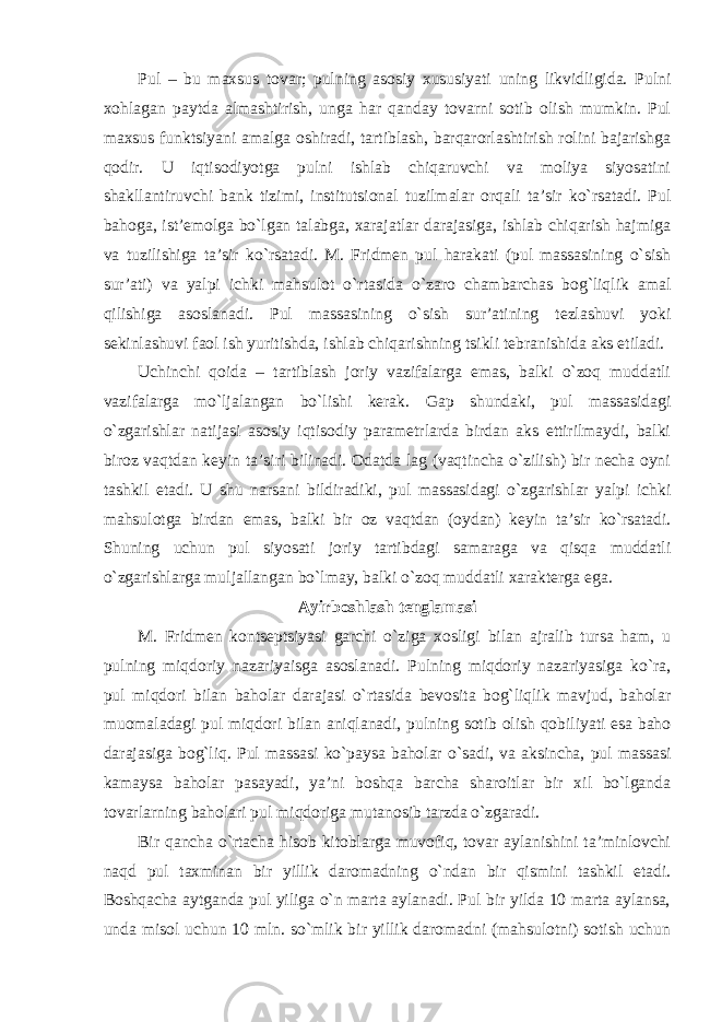 Pul – bu maxsus tovar; pulning asosiy xususiyati uning likvidligida. Pulni xohlagan paytda almashtirish, unga har qanday tovarni sotib olish mumkin. Pul maxsus funktsiyani amalga oshiradi, tartiblash, barqarorlashtirish rolini bajarishga qodir. U iqtisodiyotga pulni ishlab chiqaruvchi va moliya siyosatini shakllantiruvchi bank tizimi, institutsional tuzilmalar orqali ta’sir ko`rsatadi. Pul bahoga, ist’emolga bo`lgan talabga, xarajatlar darajasiga, ishlab chiqarish hajmiga va tuzilishiga ta’sir ko`rsatadi. M. Fridmen pul harakati (pul massasining o`sish sur’ati) va yalpi ichki mahsulot o`rtasida o`zaro chambarchas bog`liqlik amal qilishiga asoslanadi. Pul massasining o`sish sur’atining tezlashuvi yoki sekinlashuvi faol ish yuritishda, ishlab chiqarishning tsikli tebranishida aks etiladi. Uchinchi qoida – tartiblash joriy vazifalarga emas, balki o`zoq muddatli vazifalarga mo`ljalangan bo`lishi kerak. Gap shundaki, pul massasidagi o`zgarishlar natijasi asosiy iqtisodiy parametrlarda birdan aks ettirilmaydi, balki biroz vaqtdan keyin ta’siri bilinadi. Odatda lag (vaqtincha o`zilish) bir necha oyni tashkil etadi. U shu narsani bildiradiki, pul massasidagi o`zgarishlar yalpi ichki mahsulotga birdan emas, balki bir oz vaqtdan (oydan) keyin ta’sir ko`rsatadi. Shuning uchun pul siyosati joriy tartibdagi samaraga va qisqa muddatli o`zgarishlarga muljallangan bo`lmay, balki o`zoq muddatli xarakterga ega. Ayirboshlash tenglamasi M. Fridmen kontseptsiyasi garchi o`ziga xosligi bilan ajralib tursa ham, u pulning miqdoriy nazariyaisga asoslanadi. Pulning miqdoriy nazariyasiga ko`ra, pul miqdori bilan baholar darajasi o`rtasida bevosita bog`liqlik mavjud, baholar muomaladagi pul miqdori bilan aniqlanadi, pulning sotib olish qobiliyati esa baho darajasiga bog`liq. Pul massasi ko`paysa baholar o`sadi, va aksincha, pul massasi kamaysa baholar pasayadi, ya’ni boshqa barcha sharoitlar bir xil bo`lganda tovarlarning baholari pul miqdoriga mutanosib tarzda o`zgaradi. Bir qancha o`rtacha hisob kitoblarga muvofiq, tovar aylanishini ta’minlovchi naqd pul taxminan bir yillik daromadning o`ndan bir qismini tashkil etadi. Boshqacha aytganda pul yiliga o`n marta aylanadi. Pul bir yilda 10 marta aylansa, unda misol uchun 10 mln. so`mlik bir yillik daromadni (mahsulotni) sotish uchun 