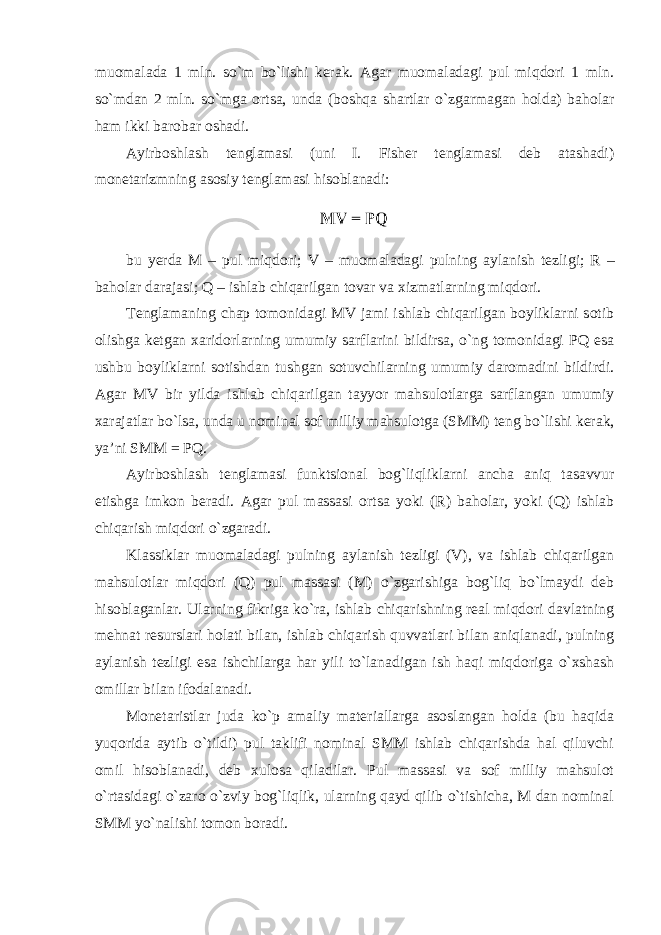 muomalada 1 mln. so`m bo`lishi kerak. Agar muomaladagi pul miqdori 1 mln. so`mdan 2 mln. so`mga ortsa, unda (boshqa shartlar o`zgarmagan holda) baholar ham ikki barobar oshadi. Ayirboshlash tenglamasi (uni I. Fisher tenglamasi deb atashadi) monetarizmning asosiy tenglamasi hisoblanadi: bu yerda M – pul miqdori ; V – muomaladagi pulning aylanish tezligi ; R – baholar darajasi ; Q – ishlab chiqarilgan tovar va xizmatlarning miqdori . Tenglamaning chap tomonidagi MV jami ishlab chiqarilgan boyliklarni sotib olishga ketgan xaridorlarning umumiy sarflarini bildirsa, o`ng tomonidagi PQ esa ushbu boyliklarni sotishdan tushgan sotuvchilarning umumiy daromadini bildirdi. Agar MV bir yilda ishlab chiqarilgan tayyor mahsulotlarga sarflangan umumiy xarajatlar bo`lsa, unda u nominal sof milliy mahsulotga (SMM) teng bo`lishi kerak, ya’ni SMM = PQ. Ayirboshlash tenglamasi funktsional bog`liqliklarni ancha aniq tasavvur etishga imkon beradi. Agar pul massasi ortsa yoki (R) baholar, yoki (Q) ishlab chiqarish miqdori o`zgaradi. Klassiklar muomaladagi pulning aylanish tezligi (V), va ishlab chiqarilgan mahsulotlar miqdori (Q) pul massasi (M) o`zgarishiga bog`liq bo`lmaydi deb hisoblaganlar. Ularning fikriga ko`ra, ishlab chiqarishning real miqdori davlatning mehnat resurslari holati bilan, ishlab chiqarish quvvatlari bilan aniqlanadi, pulning aylanish tezligi esa ishchilarga har yili to`lanadigan ish haqi miqdoriga o`xshash omillar bilan ifodalanadi. Monetaristlar juda ko`p amaliy materiallarga asoslangan holda (bu haqida yuqorida aytib o`tildi) pul taklifi nominal SMM ishlab chiqarishda hal qiluvchi omil hisoblanadi, deb xulosa qiladilar. Pul massasi va sof milliy mahsulot o`rtasidagi o`zaro o`zviy bog`liqlik, ularning qayd qilib o`tishicha, M dan nominal SMM yo`nalishi tomon boradi. 