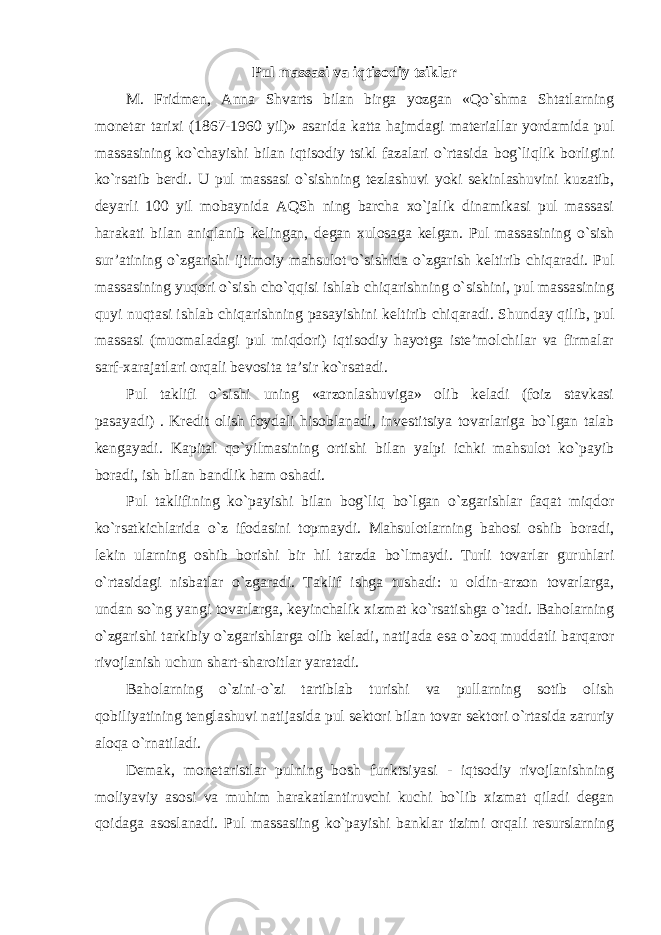 Pul massasi va iqtisodiy tsiklar M. Fridmen, Anna Shvarts bilan birga yozgan «Qo`shma Shtatlarning monetar tarixi (1867-1960 yil)» asarida katta hajmdagi materiallar yordamida pul massasining ko`chayishi bilan iqtisodiy tsikl fazalari o`rtasida bog`liqlik borligini ko`rsatib berdi. U pul massasi o`sishning tezlashuvi yoki sekinlashuvini kuzatib, deyarli 100 yil mobaynida AQSh ning barcha xo`jalik dinamikasi pul massasi harakati bilan aniqlanib kelingan, degan xulosaga kelgan. Pul massasining o`sish sur’atining o`zgarishi ijtimoiy mahsulot o`sishida o`zgarish keltirib chiqaradi. Pul massasining yuqori o`sish cho`qqisi ishlab chiqarishning o`sishini, pul massasining quyi nuqtasi ishlab chiqarishning pasayishini keltirib chiqaradi. Shunday qilib, pul massasi (muomaladagi pul miqdori) iqtisodiy hayotga iste’molchilar va firmalar sarf-xarajatlari orqali bevosita ta’sir ko`rsatadi. Pul taklifi o`sishi uning «arzonlashuviga» olib keladi (foiz stavkasi pasayadi) . Kredit olish foydali hisoblanadi, investitsiya tovarlariga bo`lgan talab kengayadi. Kapital qo`yilmasining ortishi bilan yalpi ichki mahsulot ko`payib boradi, ish bilan bandlik ham oshadi. Pul taklifining ko`payishi bilan bog`liq bo`lgan o`zgarishlar faqat miqdor ko`rsatkichlarida o`z ifodasini topmaydi. Mahsulotlarning bahosi oshib boradi, lekin ularning oshib borishi bir hil tarzda bo`lmaydi. Turli tovarlar guruhlari o`rtasidagi nisbatlar o`zgaradi. Taklif ishga tushadi: u oldin-arzon tovarlarga, undan so`ng yangi tovarlarga, keyinchalik xizmat ko`rsatishga o`tadi. Baholarning o`zgarishi tarkibiy o`zgarishlarga olib keladi, natijada esa o`zoq muddatli barqaror rivojlanish uchun shart-sharoitlar yaratadi. Baholarning o`zini-o`zi tartiblab turishi va pullarning sotib olish qobiliyatining tenglashuvi natijasida pul sektori bilan tovar sektori o`rtasida zaruriy aloqa o`rnatiladi. Demak, monetaristlar pulning bosh funktsiyasi - iqtsodiy rivojlanishning moliyaviy asosi va muhim harakatlantiruvchi kuchi bo`lib xizmat qiladi degan qoidaga asoslanadi. Pul massasiing ko`payishi banklar tizimi orqali resurslarning 