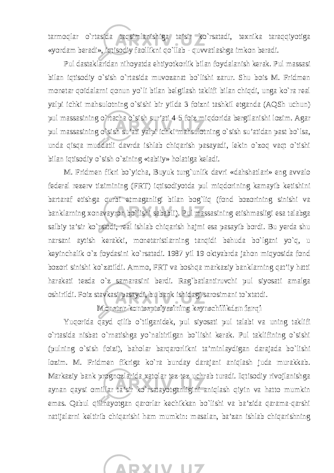 tarmoqlar o`rtasida taqsimlanishiga ta’sir ko`rsatadi, texnika taraqqiyotiga «yordam beradi», iqtisodiy faollikni qo`llab - quvvatlashga imkon beradi. Pul dastaklaridan nihoyatda ehtiyotkorlik bilan foydalanish kerak. Pul massasi bilan iqtisodiy o`sish o`rtasida muvozanat bo`lishi zarur. Shu bois M. Fridmen monetar qoidalarni qonun yo`li bilan belgilash taklifi bilan chiqdi, unga ko`ra real yalpi ichki mahsulotning o`sishi bir yilda 3 foizni tashkil etganda (AQSh uchun) pul massasining o`rtacha o`sish sur’ati 4-5 foiz miqdorida bergilanishi lozim. Agar pul massasining o`sish su’ati yalpi ichki mahsulotning o`sish su’atidan past bo`lsa, unda qisqa muddatli davrda ishlab chiqarish pasayadi, lekin o`zoq vaqt o`tishi bilan iqtisodiy o`sish o`zining «tabiiy» holatiga keladi. M. Fridmen fikri bo`yicha, Buyuk turg`unlik davri «dahshatlari» eng avvalo federal rezerv tizimining (FRT) iqtisodiyotda pul miqdorining kamayib ketishini bartaraf etishga qurbi etmaganligi bilan bog`liq (fond bozorining sinishi va banklarning xonavayron bo`lishi sababli). Pul massasining etishmasligi esa talabga salbiy ta’sir ko`rsatdi, real ishlab chiqarish hajmi esa pasayib bordi. Bu yerda shu narsani aytish kerakki, monetaristlarning tanqidi behuda bo`lgani yo`q, u keyinchalik o`z foydasini ko`rsatadi. 1987 yil 19 oktyabrda jahon miqyosida fond bozori sinishi ko`zatildi. Ammo, FRT va boshqa markaziy banklarning qat’iy hatti harakati tezda o`z samarasini berdi. Rag`batlantiruvchi pul siyosati amalga oshirildi. Foiz stavkasi pasaydi, bu bank ishidagi sarosimani to`xtatdi. Monetar kontseptsiyasining keynschilikdan farqi Yuqorida qayd qilib o`tilganidek, pul siyosati pul talabi va uning taklifi o`rtasida nisbat o`rnatishga yo`naltirilgan bo`lishi kerak. Pul taklifining o`sishi (pulning o`sish foizi), baholar barqarorlikni ta’minlaydigan darajada bo`lishi lozim. M. Fridmen fikriga ko`ra bunday darajani aniqlash juda murakkab. Markaziy bank prognozlarida xatolar tez-tez uchrab turadi. Iqtisodiy rivojlanishga aynan qaysi omillar ta’sir ko`rsatayotganligini aniqlash qiyin va hatto mumkin emas. Qabul qilinayotgan qarorlar kechikkan bo`lishi va ba’zida qarama-qarshi natijalarni keltirib chiqarishi ham mumkin: masalan, ba’zan ishlab chiqarishning 