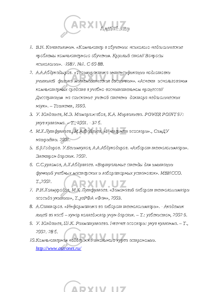 Адабиётлар 1. В.Н. Каптеилинин. «Компьютер в обучении: психолого-педагогические проблемы компьютерного обучения. Круглый стол// Вопросы психологии». -1987. №1. С-60-88. 2. А.А.Абдукадыров. «Теоияирактика интенсификации подготовки учитилей физика-матемаитческих дисциплин». «Аспект использования компьютерных средств в учебно-воспитательном процессе// Диссертация на соискание ученой степени доктора педагогических наук». – Тошкент, 1990. 3. У. Юлдашев, М.Э. Мамаражабов, К.А. Мирвалиева. POWER POINT 97: ук ув ку лланма . – Т ., 2001. - 32 б . 4. М.Х.Лутфуллаев., М.А.Файзиев. «Интернет асослари»., СамДУ нашриёти. 2001. 5. Б.ў.£одиров. У.Бегимкулов, А.А.Абдукодиров. «Ахборот технологиялари». Электрон дарслик. 2002. 6. С.С.ууломов, А.Х.Абдуллаев. «Виртуальные стенды для имитации функций учебных мастерских и лабораторных установок». МВИССО. Т.,2002. 7. Р.И.Холмуродов, М.¥, Лутфуллаев. «Замонавий ахборот технологгиялари асосида укитиш», Т.,узРФА «Фан», 2003. 8. А.Сатторов. «Информатика ва ахборот технологиялари». - Академик лицей ва касб – хунар колледжлар учун дарслик. – Т.: узбекистон, 2002 й. 9. У. Юлдашев, Ш.К. Рахматуллаева. I nternet асослари: укув кулланма. – Т., 2002.-28 б. 10. Компьютерная поддержка школьного курса астрономии. http://www.astronet.ru/ 