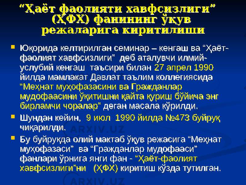 ““ Ҳаёт фаолияти хавфсизлиги” Ҳаёт фаолияти хавфсизлиги” (ҲФХ) фанининг ўқув (ҲФХ) фанининг ўқув режаларига киритилиши режаларига киритилиши  Юқорида келтирилган семинар – кенгаш ва “Ҳаёт-Юқорида келтирилган семинар – кенгаш ва “Ҳаёт- фаолият хавфсизлиги” деб аталувчи илмий-фаолият хавфсизлиги” деб аталувчи илмий- услубий кенгаш таъсири билан услубий кенгаш таъсири билан 27 апрел 199027 апрел 1990 йилда мамлакат Давлат таълим коллегиясида йилда мамлакат Давлат таълим коллегиясида “Меҳнат муҳофазасини ва Гражданлар “Меҳнат муҳофазасини ва Гражданлар мудофаасини ўқитишни қайта қуриш бўйича энг мудофаасини ўқитишни қайта қуриш бўйича энг бирламчи чоралар”бирламчи чоралар” деган масала кўрилди. деган масала кўрилди.  Шундан кейин, Шундан кейин, 9 июл 1990 йилда №473 буйруқ9 июл 1990 йилда №473 буйруқ чиқарилди. чиқарилди.  Бу буйруқда олий мактаб ўқув режасига “Меҳнат Бу буйруқда олий мактаб ўқув режасига “Меҳнат муҳофазаси” ва “Гражданлар мудофааси” муҳофазаси” ва “Гражданлар мудофааси” фанлари ўрнига янги фан - фанлари ўрнига янги фан - “Ҳаёт-фаолият “Ҳаёт-фаолият хавфсизлиги”ни (ҲФХ)хавфсизлиги”ни (ҲФХ) киритиш кўзда тутилган. киритиш кўзда тутилган. 