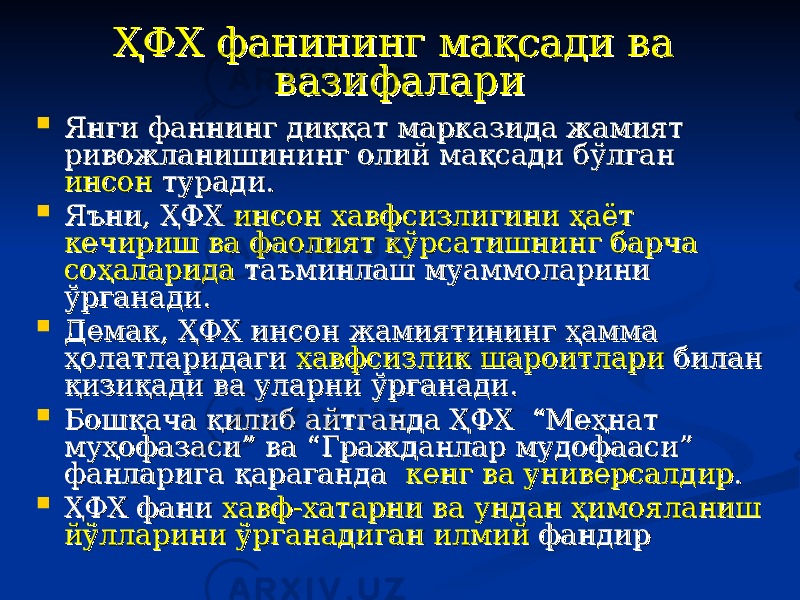 ҲФХ фанининг мақсади ва ҲФХ фанининг мақсади ва вазифаларивазифалари  Янги фаннинг диққат марказида жамият Янги фаннинг диққат марказида жамият ривожланишининг олий мақсади бўлган ривожланишининг олий мақсади бўлган инсон инсон туради. туради.  Яъни, ҲФХ Яъни, ҲФХ инсон хавфсизлигини ҳаёт инсон хавфсизлигини ҳаёт кечириш ва фаолият кўрсатишнинг барча кечириш ва фаолият кўрсатишнинг барча соҳаларидасоҳаларида таъминлаш муаммоларини таъминлаш муаммоларини ўрганади. ўрганади.  Демак, ҲФХ инсон жамиятининг ҳамма Демак, ҲФХ инсон жамиятининг ҳамма ҳолатларидаги ҳолатларидаги хавфсизлик шароитларихавфсизлик шароитлари билан билан қизиқади ва уларни ўрганади. қизиқади ва уларни ўрганади.  Бошқача қилиб айтганда ҲФХ “Меҳнат Бошқача қилиб айтганда ҲФХ “Меҳнат муҳофазаси” ва “Гражданлар мудофааси” муҳофазаси” ва “Гражданлар мудофааси” фанларига қараганда фанларига қараганда кенг ва универсалдиркенг ва универсалдир ..  ҲФХ фани ҲФХ фани хавф-хатарни ва ундан ҳимояланиш хавф-хатарни ва ундан ҳимояланиш йўлларини ўрганадиган илмиййўлларини ўрганадиган илмий фандир фандир 