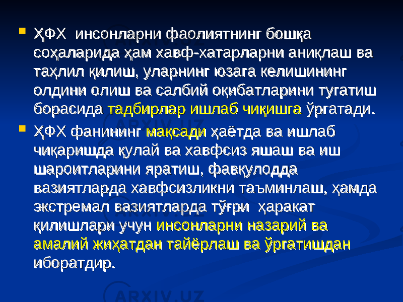  ҲФХ инсонларни фаолиятнинг бошқа ҲФХ инсонларни фаолиятнинг бошқа соҳаларида ҳам хавф-хатарларни аниқлаш ва соҳаларида ҳам хавф-хатарларни аниқлаш ва таҳлил қилиш, уларнинг юзага келишининг таҳлил қилиш, уларнинг юзага келишининг олдини олиш ва салбий оқибатларини тугатиш олдини олиш ва салбий оқибатларини тугатиш борасида борасида тадбирлар ишлаб чиқишгатадбирлар ишлаб чиқишга ўргатади. ўргатади.  ҲФХ фанининг ҲФХ фанининг мақсадимақсади ҳаётда ва ишлаб ҳаётда ва ишлаб чиқаришда қулай ва хавфсиз яшаш ва иш чиқаришда қулай ва хавфсиз яшаш ва иш шароитларини яратиш, фавқулодда шароитларини яратиш, фавқулодда вазиятларда хавфсизликни таъминлаш, ҳамда вазиятларда хавфсизликни таъминлаш, ҳамда экстремал вазиятларда тўғри ҳаракат экстремал вазиятларда тўғри ҳаракат қилишлари учун қилишлари учун инсонларни назарий ва инсонларни назарий ва амалий жиҳатдан тайёрлаш ва ўргатишданамалий жиҳатдан тайёрлаш ва ўргатишдан иборатдир.иборатдир. 