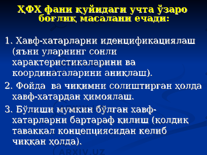 ҲФХ фани қуйидаги учта ўзаро ҲФХ фани қуйидаги учта ўзаро боғлиқ масалани ечади:боғлиқ масалани ечади: 1. Хавф-хатарларни иденцификациялаш 1. Хавф-хатарларни иденцификациялаш (яъни уларнинг сонли (яъни уларнинг сонли характеристикаларини ва характеристикаларини ва координаталарини аниқлаш).координаталарини аниқлаш). 2. Фойда ва чиқимни солиштирган ҳолда 2. Фойда ва чиқимни солиштирган ҳолда хавф-хатардан ҳимоялаш.хавф-хатардан ҳимоялаш. 3. Бўлиши мумкин бўлган хавф-3. Бўлиши мумкин бўлган хавф- хатарларни бартараф қилиш (қолдиқ хатарларни бартараф қилиш (қолдиқ таваккал концептаваккал концеп цц иясидан келиб иясидан келиб чиққан ҳолда).чиққан ҳолда). 