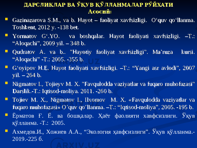 ДАРСЛИКЛАР ВА ЎҚУВ ҚЎЛЛАНМАЛАР РЎЙХАТИДАРСЛИКЛАР ВА ЎҚУВ ҚЎЛЛАНМАЛАР РЎЙХАТИ Асосий:Асосий:  Gazinazarova S.M., va b. Hayot – faoliyat xavfsizligi. O‘quv qo‘llanma. Gazinazarova S.M., va b. Hayot – faoliyat xavfsizligi. O‘quv qo‘llanma. Тoshkent, 2012 y. -138 bet.Тoshkent, 2012 y. -138 bet.  Yormatov G‘.YO. va boshqalar. Hayot faoliyati xavfsizligi. –T.: Yormatov G‘.YO. va boshqalar. Hayot faoliyati xavfsizligi. –T.: “Aloqachi”, 2009 yil. – 348 b.“Aloqachi”, 2009 yil. – 348 b.  Qudratov A. va b.. &#34;Hayotiy faoliyat xavfsizligi&#34;. Ma’ruza kursi. Qudratov A. va b.. &#34;Hayotiy faoliyat xavfsizligi&#34;. Ma’ruza kursi. “Aloqachi” -T.: 2005. -355 b.“Aloqachi” -T.: 2005. -355 b.  G‘oyipov H.E. Hayot faoliyati xavfsizligi. –T.: “Yangi asr avlodi”, 2007 G‘oyipov H.E. Hayot faoliyati xavfsizligi. –T.: “Yangi asr avlodi”, 2007 yil. – 264 b.yil. – 264 b.  Nigmatov I., Tojieyv M. X. &#34;Favqulodda vaziyatlar va fuqaro muhofazasi&#34; Nigmatov I., Tojieyv M. X. &#34;Favqulodda vaziyatlar va fuqaro muhofazasi&#34; Darslik.-T.: Iqtisod-moliya. 2011. -260 b.Darslik.-T.: Iqtisod-moliya. 2011. -260 b.  Tojiev M. X., Nigmatov I., Ilxomov M. X. «Favqulodda vaziyatlar va Tojiev M. X., Nigmatov I., Ilxomov M. X. «Favqulodda vaziyatlar va fuqaro muhofazasi» O’quv qo’llanma. –T.: “Iqtisod-moliya”, 2005. -195 b.fuqaro muhofazasi» O’quv qo’llanma. –T.: “Iqtisod-moliya”, 2005. -195 b.  Ёрматов Ғ. Ё. ва бошқалар. Ҳаёт фаолияти хавфсизлиги. Ўқув қўлланма. -T.: 2005.  Ахмедов.И., Хожиев А.А., “Экология ҳавфсизлиги”. Ўқув қўлланма.- 2019.-225 б. 