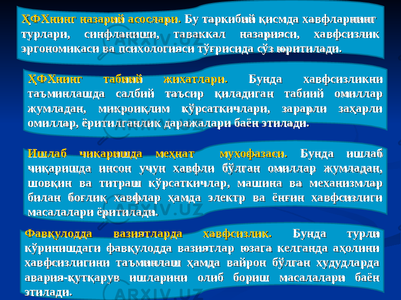 ҲФХнинг назарий асослари. ҲФХнинг назарий асослари. Бу таркибий қисмда хавфларнинг Бу таркибий қисмда хавфларнинг турлари, синфланиши, таваккал назарияси, хавфсизлик турлари, синфланиши, таваккал назарияси, хавфсизлик эргономикаси ва психологияси тўғрисида сўз юритилади.эргономикаси ва психологияси тўғрисида сўз юритилади. ҲФХнинг табиий жихатлари. ҲФХнинг табиий жихатлари. Бунда хавфсизликни Бунда хавфсизликни таъминлашда салбий таъсир қиладиган табиий омиллар таъминлашда салбий таъсир қиладиган табиий омиллар жумладан, микроиқлим кўрсаткичлари, зарарли заҳарли жумладан, микроиқлим кўрсаткичлари, зарарли заҳарли омиллар, ёритилганлик даражалари баён этилади. омиллар, ёритилганлик даражалари баён этилади. Ишлаб чикаришда меҳнат мухофазаси. Ишлаб чикаришда меҳнат мухофазаси. Бунда ишлаб Бунда ишлаб чиқаришда инсон учун хавфли бўлган омиллар жумладан, чиқаришда инсон учун хавфли бўлган омиллар жумладан, шовшов ққ ин ва титраш кўрсаткичлар, машина ва механизмлар ин ва титраш кўрсаткичлар, машина ва механизмлар билан боғлиқ хавфлар ҳамда электр ва ёнғин хавфсизлиги билан боғлиқ хавфлар ҳамда электр ва ёнғин хавфсизлиги масалалари ёритилади. масалалари ёритилади. Фавқулодда вазиятларда хавфсизлик. Фавқулодда вазиятларда хавфсизлик. Бунда турли Бунда турли кўринишдаги фавқулодда вазиятлар юзага келганда аҳолини кўринишдаги фавқулодда вазиятлар юзага келганда аҳолини хавфсизлигини таъминлаш ҳамда вайрон бўлган худудларда хавфсизлигини таъминлаш ҳамда вайрон бўлган худудларда авария-қутқарув ишларини олиб бориш масалалари баён авария-қутқарув ишларини олиб бориш масалалари баён этилади. этилади. 