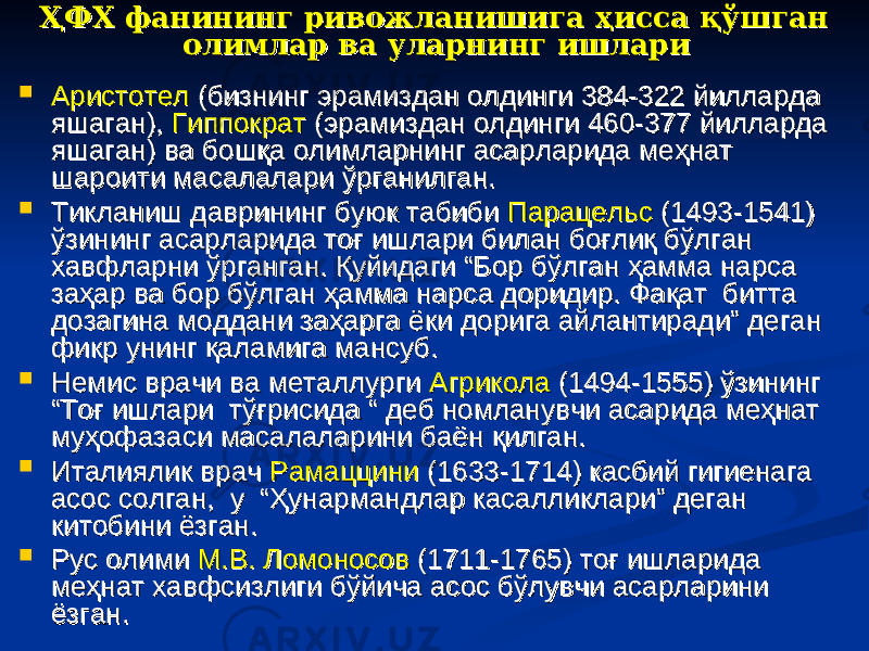 ҲФХ фанининг ривожланишига ҳисса қўшган ҲФХ фанининг ривожланишига ҳисса қўшган олимлар ва уларнинг ишлариолимлар ва уларнинг ишлари  АристотелАристотел (бизнинг эрамиздан олдинги 384-322 йилларда (бизнинг эрамиздан олдинги 384-322 йилларда яшаган), яшаган), ГиппократГиппократ (эрамиздан олдинги 460-377 йилларда (эрамиздан олдинги 460-377 йилларда яшаган) ва бошқа олимларнинг асарларида меҳнат яшаган) ва бошқа олимларнинг асарларида меҳнат шароити масалалари ўрганилган.шароити масалалари ўрганилган.  Тикланиш даврининг буюк табиби Тикланиш даврининг буюк табиби ПарацельсПарацельс (1493-1541) (1493-1541) ўзининг асарларида тоғ ишлари билан боғлиқ бўлган ўзининг асарларида тоғ ишлари билан боғлиқ бўлган хавфларни ўрганган. Қуйидаги “Бор бўлган ҳамма нарса хавфларни ўрганган. Қуйидаги “Бор бўлган ҳамма нарса заҳар ва бор бўлган ҳамма нарса доридир. Фақат битта заҳар ва бор бўлган ҳамма нарса доридир. Фақат битта дозагина моддани заҳарга ёки дорига айлантиради” деган дозагина моддани заҳарга ёки дорига айлантиради” деган фикр унинг қаламига мансуб. фикр унинг қаламига мансуб.  Немис врачи ва металлурги Немис врачи ва металлурги АгриколаАгрикола (1494-1555) ўзининг (1494-1555) ўзининг “Тоғ ишлари тўғрисида “ деб номланувчи асарида меҳнат “Тоғ ишлари тўғрисида “ деб номланувчи асарида меҳнат муҳофазаси масалаларини баён қилган.муҳофазаси масалаларини баён қилган.  Италиялик врач Италиялик врач РамацциниРамаццини (1633-1714) касбий гигиенага (1633-1714) касбий гигиенага асос солган, у “Ҳунармандлар касалликлари” деган асос солган, у “Ҳунармандлар касалликлари” деган китобини ёзган.китобини ёзган.  Рус олими Рус олими М.В. ЛомоносовМ.В. Ломоносов (1711-1765) тоғ ишларида (1711-1765) тоғ ишларида меҳнат хавфсизлиги бўйича асос бўлувчи асарларини меҳнат хавфсизлиги бўйича асос бўлувчи асарларини ёзган.ёзган. 