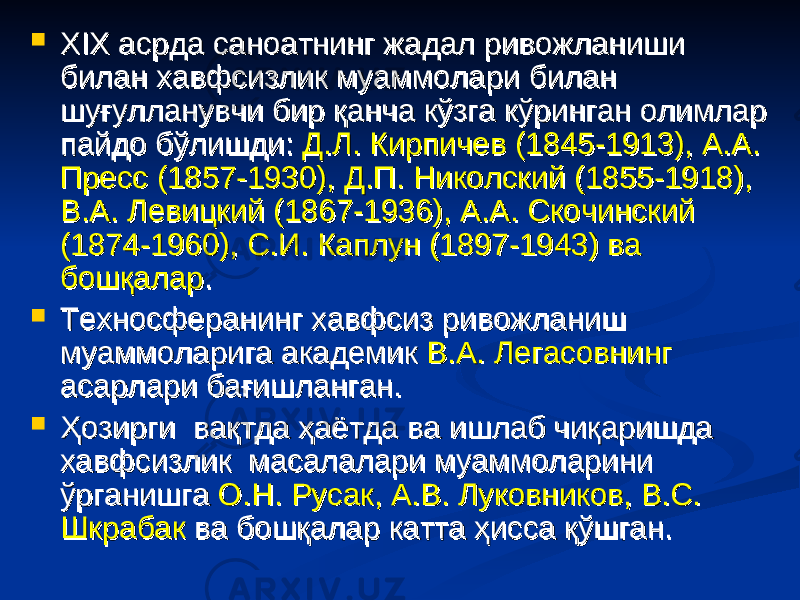  XIX асрда саноатнинг жадал ривожланиши XIX асрда саноатнинг жадал ривожланиши билан хавфсизлик муаммолари билан билан хавфсизлик муаммолари билан шуғулланувчи бир қанча кўзга кўринган олимлар шуғулланувчи бир қанча кўзга кўринган олимлар пайдо бўлишди: пайдо бўлишди: Д.Л. Кирпичев (1845-1913), А.А. Д.Л. Кирпичев (1845-1913), А.А. Пресс (1857-1930), Д.П. Николский (1855-1918), Пресс (1857-1930), Д.П. Николский (1855-1918), В.А. Левицкий (1867-1936), А.А. Скочинский В.А. Левицкий (1867-1936), А.А. Скочинский (1874-1960), С.И. Каплун (1897-1943) ва (1874-1960), С.И. Каплун (1897-1943) ва бошқаларбошқалар . .  Техносферанинг хавфсиз ривожланиш Техносферанинг хавфсиз ривожланиш муаммоларига академик муаммоларига академик В.А. ЛегасовнингВ.А. Легасовнинг асарлари бағишланган.асарлари бағишланган.  Ҳозирги вақтда ҳаётда ва ишлаб чиқаришда Ҳозирги вақтда ҳаётда ва ишлаб чиқаришда хавфсизлик масалалари муаммоларини хавфсизлик масалалари муаммоларини ўрганишга ўрганишга О.Н. Русак, А.В. Луковников, В.С. О.Н. Русак, А.В. Луковников, В.С. ШкрабакШкрабак ва бошқалар катта ҳисса қўшган. ва бошқалар катта ҳисса қўшган. 