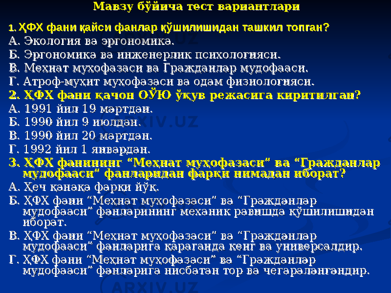 Мавзу бўйича тест вариантлариМавзу бўйича тест вариантлари 1. 1. ҲФХ фани қайси фанлар қўшилишидан ташкил топган?ҲФХ фани қайси фанлар қўшилишидан ташкил топган? А. Экология ва эргономика.А. Экология ва эргономика. Б. Эргономика ва инженерлик психологияси.Б. Эргономика ва инженерлик психологияси. В. Меҳнат муҳофазаси ва Гражданлар мудофааси.В. Меҳнат муҳофазаси ва Гражданлар мудофааси. Г. Атроф-муҳит муҳофазаси ва одам физиологияси.Г. Атроф-муҳит муҳофазаси ва одам физиологияси. 2. ҲФХ фани қачон ОЎЮ ўқув режасига киритилган?2. ҲФХ фани қачон ОЎЮ ўқув режасига киритилган? А. 1991 йил 19 мартдан.А. 1991 йил 19 мартдан. Б. 1990 йил 9 июлдан.Б. 1990 йил 9 июлдан. В. 1990 йил 20 мартдан.В. 1990 йил 20 мартдан. Г. 1992 йил 1 январдан.Г. 1992 йил 1 январдан. 3. ҲФХ фанининг “Меҳнат муҳофазаси” ва “Гражданлар 3. ҲФХ фанининг “Меҳнат муҳофазаси” ва “Гражданлар мудофааси” фанларидан фарқи нимадан иборат?мудофааси” фанларидан фарқи нимадан иборат? А. Ҳеч қанақа фарқи йўқ.А. Ҳеч қанақа фарқи йўқ. Б. ҲФХ фани “Меҳнат муҳофазаси” ва “Гражданлар Б. ҲФХ фани “Меҳнат муҳофазаси” ва “Гражданлар мудофааси” фанларининг механик равишда қўшилишидан мудофааси” фанларининг механик равишда қўшилишидан иборат.иборат. В. ҲФХ фани “Меҳнат муҳофазаси” ва “Гражданлар В. ҲФХ фани “Меҳнат муҳофазаси” ва “Гражданлар мудофааси” фанларига қараганда кенг ва универсалдир.мудофааси” фанларига қараганда кенг ва универсалдир. Г. ҲФХ фани “Меҳнат муҳофазаси” ва “Гражданлар Г. ҲФХ фани “Меҳнат муҳофазаси” ва “Гражданлар мудофааси” фанларига нисбатан тор ва чегаралангандир.мудофааси” фанларига нисбатан тор ва чегаралангандир. 