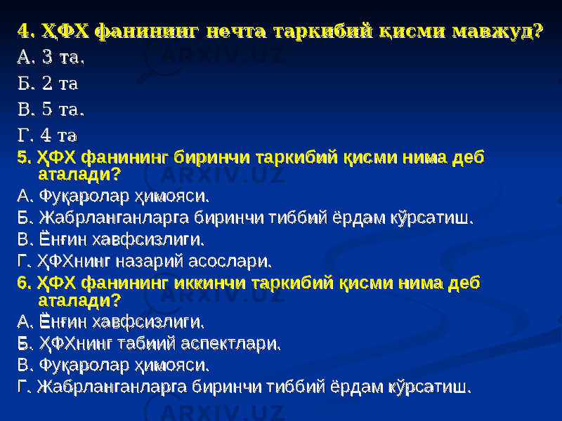 4. ҲФХ фанининг нечта таркибий қисми мавжуд?4. ҲФХ фанининг нечта таркибий қисми мавжуд? А. 3 та.А. 3 та. Б. 2 таБ. 2 та В. 5 та.В. 5 та. Г. 4 таГ. 4 та 5. ҲФХ фанининг биринчи таркибий қисми нима деб 5. ҲФХ фанининг биринчи таркибий қисми нима деб аталади?аталади? А. Фуқаролар ҳимояси.А. Фуқаролар ҳимояси. Б. Жабрланганларга биринчи тиббий ёрдам кўрсатиш.Б. Жабрланганларга биринчи тиббий ёрдам кўрсатиш. В. Ёнғин хавфсизлиги.В. Ёнғин хавфсизлиги. Г. ҲФХнинг назарий асослари.Г. ҲФХнинг назарий асослари. 6. ҲФХ фанининг иккинчи таркибий қисми нима деб 6. ҲФХ фанининг иккинчи таркибий қисми нима деб аталади?аталади? А. Ёнғин хавфсизлиги.А. Ёнғин хавфсизлиги. Б. ҲФХнинг табиий аспектлари.Б. ҲФХнинг табиий аспектлари. В. Фуқаролар ҳимояси.В. Фуқаролар ҳимояси. Г. Жабрланганларга биринчи тиббий ёрдам кўрсатиш.Г. Жабрланганларга биринчи тиббий ёрдам кўрсатиш. 