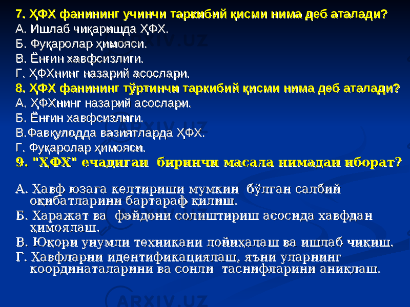 7. ҲФХ фанининг учинчи таркибий қисми нима деб аталади?7. ҲФХ фанининг учинчи таркибий қисми нима деб аталади? А. Ишлаб чиқаришда ҲФХ.А. Ишлаб чиқаришда ҲФХ. Б. Фуқаролар ҳимояси.Б. Фуқаролар ҳимояси. В. Ёнғин хавфсизлиги.В. Ёнғин хавфсизлиги. Г. ҲФХнинг назарий асослари.Г. ҲФХнинг назарий асослари. 8. ҲФХ фанининг тўртинчи таркибий қисми нима деб аталади?8. ҲФХ фанининг тўртинчи таркибий қисми нима деб аталади? А. ҲФХнинг назарий асослари.А. ҲФХнинг назарий асослари. Б. Ёнғин хавфсизлиги.Б. Ёнғин хавфсизлиги. В.Фавқулодда вазиятларда ҲФХ.В.Фавқулодда вазиятларда ҲФХ. Г. Фуқаролар ҳимояси.Г. Фуқаролар ҳимояси. 9. &#34;ҲФХ&#34; ечадиган биринчи масала нимадан иборат?9. &#34;ҲФХ&#34; ечадиган биринчи масала нимадан иборат? А. Хавф юзага келтириши мумкин бўлган салбий А. Хавф юзага келтириши мумкин бўлган салбий оқибатларини бартараф қилиш.оқибатларини бартараф қилиш. Б. Харажат ва файдони солиштириш асосида хавфдан Б. Харажат ва файдони солиштириш асосида хавфдан ҳимоялаш.ҳимоялаш. В. Юқори унумли техникани лойиҳалаш ва ишлаб чиқиш. В. Юқори унумли техникани лойиҳалаш ва ишлаб чиқиш. Г. Хавфларни идентификациялаш, яъни уларнинг Г. Хавфларни идентификациялаш, яъни уларнинг координаталарини ва сонли таснифларини аниқлаш. координаталарини ва сонли таснифларини аниқлаш. 