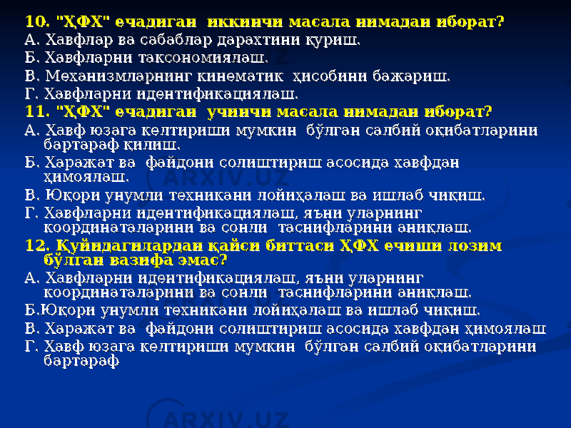 10. &#34;ҲФХ&#34; ечадиган иккинчи масала нимадан иборат?10. &#34;ҲФХ&#34; ечадиган иккинчи масала нимадан иборат? А. Хавфлар ва сабаблар дарахтини қуриш. А. Хавфлар ва сабаблар дарахтини қуриш. Б. Хавфларни таксономиялаш.Б. Хавфларни таксономиялаш. В. Механизмларнинг кинематик ҳисобини бажариш. В. Механизмларнинг кинематик ҳисобини бажариш. Г. Хавфларни идентификациялаш.Г. Хавфларни идентификациялаш. 11. &#34;ҲФХ&#34; ечадиган учинчи масала нимадан иборат? 11. &#34;ҲФХ&#34; ечадиган учинчи масала нимадан иборат? А. Хавф юзага келтириши мумкин бўлган салбий оқибатларини А. Хавф юзага келтириши мумкин бўлган салбий оқибатларини бартараф қилиш.бартараф қилиш. Б. Харажат ва файдони солиштириш асосида хавфдан Б. Харажат ва файдони солиштириш асосида хавфдан ҳимоялаш.ҳимоялаш. В. Юқори унумли техникани лойиҳалаш ва ишлаб чиқиш. В. Юқори унумли техникани лойиҳалаш ва ишлаб чиқиш. Г. Хавфларни идентификациялаш, яъни уларнинг Г. Хавфларни идентификациялаш, яъни уларнинг координаталарини ва сонли таснифларини аниқлаш. координаталарини ва сонли таснифларини аниқлаш. 12. Қуйидагилардан қайси биттаси ҲФХ ечиши лозим 12. Қуйидагилардан қайси биттаси ҲФХ ечиши лозим бўлган вазифа эмас?бўлган вазифа эмас? А. Хавфларни идентификациялаш, яъни уларнинг А. Хавфларни идентификациялаш, яъни уларнинг координаталарини ва сонли таснифларини аниқлаш.координаталарини ва сонли таснифларини аниқлаш. Б.Юқори унумли техникани лойиҳалаш ва ишлаб чиқиш. Б.Юқори унумли техникани лойиҳалаш ва ишлаб чиқиш. В. Харажат ва файдони солиштириш асосида хавфдан ҳимоялаш В. Харажат ва файдони солиштириш асосида хавфдан ҳимоялаш Г. Хавф юзага келтириши мумкин бўлган салбий оқибатларини Г. Хавф юзага келтириши мумкин бўлган салбий оқибатларини бартараф бартараф 