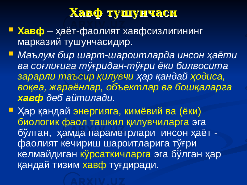 Хавф тушунчасиХавф тушунчаси  Хавф – ҳаёт-фаолият хавфсизлигининг марказий тушунчасидир.  Маълум бир шарт-шароитларда инсон ҳаёти ва соғлиғига тўғридан-тўғри ёки билвосита зарарли таъсир қилувчи ҳар қандай ҳодиса, воқеа, жараёнлар, объектлар ва бошқаларга хавф деб айтилади.  Ҳар қандай энергияга, кимёвий ва (ёки) биологик фаол ташкил қилувчиларга эга бўлган, ҳамда параметрлари инсон ҳаёт - фаолият кечириш шароитларига тўғри келмайдиган кўрсаткичларга эга бўлган ҳар қандай тизим хавф туғдиради. 