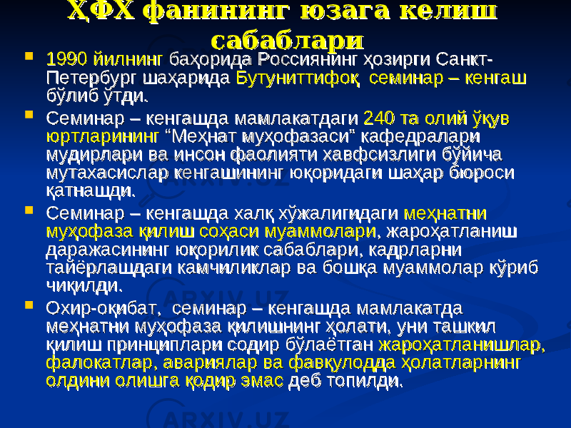 ҲФХ фанининг юзага келиш ҲФХ фанининг юзага келиш сабабларисабаблари  1990 йилнинг1990 йилнинг баҳорида Россиянинг ҳозирги Санкт- баҳорида Россиянинг ҳозирги Санкт- Петербург шаҳарида Петербург шаҳарида Бутуниттифоқ семинар – кенгашБутуниттифоқ семинар – кенгаш бўлиб ўтди. бўлиб ўтди.  Семинар – кенгашда мамлакатдаги Семинар – кенгашда мамлакатдаги 240 та олий ўқув 240 та олий ўқув юртларинингюртларининг “Меҳнат муҳофазаси” кафедралари “Меҳнат муҳофазаси” кафедралари мудирлари ва инсон фаолияти хавфсизлиги бўйича мудирлари ва инсон фаолияти хавфсизлиги бўйича мутахасислар кенгашининг юқоридаги шаҳар бюроси мутахасислар кенгашининг юқоридаги шаҳар бюроси қатнашди. қатнашди.  Семинар – кенгашда халқ хўжалигидаги Семинар – кенгашда халқ хўжалигидаги меҳнатни меҳнатни муҳофаза қилиш соҳаси муаммоларимуҳофаза қилиш соҳаси муаммолари , жароҳатланиш , жароҳатланиш даражасининг юқорилик сабаблари, кадрларни даражасининг юқорилик сабаблари, кадрларни тайёрлашдаги камчиликлар ва бошқа муаммолар кўриб тайёрлашдаги камчиликлар ва бошқа муаммолар кўриб чиқилди. чиқилди.  Охир-оқибат, семинар – кенгашда мамлакатда Охир-оқибат, семинар – кенгашда мамлакатда меҳнатни муҳофаза қилишнинг ҳолати, уни ташкил меҳнатни муҳофаза қилишнинг ҳолати, уни ташкил қилиш принциплари содир бўлаётган қилиш принциплари содир бўлаётган жароҳатланишлар, жароҳатланишлар, фалокатлар, авариялар ва фавқулодда ҳолатларнинг фалокатлар, авариялар ва фавқулодда ҳолатларнинг олдини олишга қодир эмасолдини олишга қодир эмас деб топилди. деб топилди. 