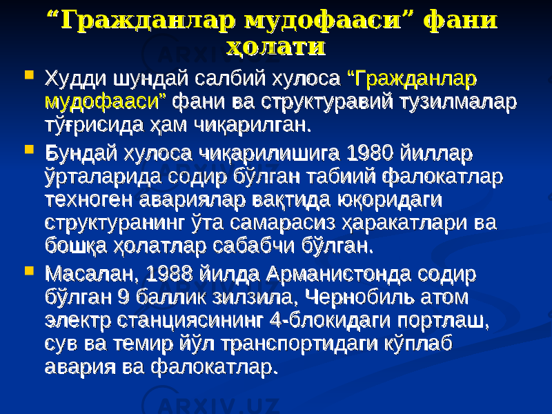 ““ Гражданлар мудофааси” фани Гражданлар мудофааси” фани ҳолатиҳолати  Худди шундай салбий хулоса Худди шундай салбий хулоса “Гражданлар “Гражданлар мудофааси”мудофааси” фани ва структуравий тузилмалар фани ва структуравий тузилмалар тўғрисида ҳам чиқарилган. тўғрисида ҳам чиқарилган.  Бундай хулоса чиқарилишига 1980 йиллар Бундай хулоса чиқарилишига 1980 йиллар ўрталарида содир бўлган табиий фалокатлар ўрталарида содир бўлган табиий фалокатлар техноген авариялар вақтида юқоридаги техноген авариялар вақтида юқоридаги структуранинг ўта самарасиз ҳаракатлари ва структуранинг ўта самарасиз ҳаракатлари ва бошқа ҳолатлар сабабчи бўлган.бошқа ҳолатлар сабабчи бўлган.  Масалан, 1988 йилда Арманистонда содир Масалан, 1988 йилда Арманистонда содир бўлган 9 баллик зилзила, Чернобиль атом бўлган 9 баллик зилзила, Чернобиль атом электр станциясининг 4-блокидаги портлаш, электр станциясининг 4-блокидаги портлаш, сув ва темир йўл транспортидаги кўплаб сув ва темир йўл транспортидаги кўплаб авария ва фалокатлар.авария ва фалокатлар. 