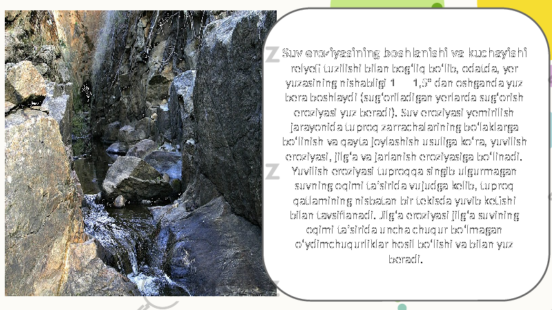 Suv eroziyasining boshlanishi va kuchayishi relyefi tuzilishi bilan bogʻliq boʻlib, odatda, yer yuzasining nishabligi 1 — 1,5° dan oshganda yuz bera boshlaydi (sugʻoriladigan yerlarda sugʻorish eroziyasi yuz beradi). Suv eroziyasi yemirilish jarayonida tuproq zarrachalarining boʻlaklarga boʻlinish va qayta joylashish usuliga koʻra, yuvilish eroziyasi, jilgʻa va jarlanish eroziyasiga boʻlinadi. Yuvilish eroziyasi tuproqqa singib ulgurmagan suvning oqimi taʼsirida vujudga kelib, tuproq qatlamining nisbatan bir tekisda yuvib ketishi bilan tavsiflanadi. Jilgʻa eroziyasi jilgʻa suvining oqimi taʼsirida uncha chuqur boʻlmagan oʻydimchuqurliklar hosil boʻlishi va bilan yuz beradi. 