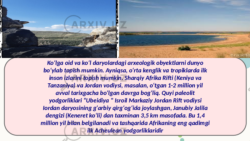 Ko‘lga oid va ko‘l daryolardagi arxeologik obyektlarni dunyo bo‘ylab topish mumkin. Ayniqsa, o‘rta kenglik va tropiklarda ilk inson izlarini topish mumkin. Sharqiy Afrika Rifti (Keniya va Tanzaniya) va Jordan vodiysi, masalan, o‘tgan 1-2 million yil avval tarixgacha bo‘lgan davrga bog‘liq. Quyi paleolit yodgorliklari “Ubeidiya &#34; Isroil Markaziy Jordan Rift vodiysi Iordan daryosining g‘arbiy qirg‘og‘ida joylashgan, Janubiy Jalila dengizi (Keneret ko‘li) dan taxminan 3,5 km masofada. Bu 1,4 million yil bilan belgilanadi va tashqarida Afrikaning eng qadimgi ilk Acheulean yodgorliklaridir 