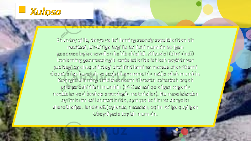 Shunday qilib, daryo va ko‘llarning assosiy aspektlaridan bir nechtasi, bir-biriga bog‘liq bo‘lishi mumkin bo‘lgan geoarxeologiya savollari ko‘rib chiqildi. Allyuvial (cho‘kindi) konlarning geoarxeologik kontekstlarida ishlash paytida yer yuzidagi va chuqurlikdagi cho‘kindilarni va maxsus sharoitlarni diqqat bilan kuzatish va tegishli xronometrik natija olish mumkin. Keyingisi ularning tarkibi sanasini bilvosita ko‘rsatish orqali amalga oshirilishi mumkin (14 C sanasi qo‘yilgan organik moddalar yoki boshqa arxeologik materiallar). Bu masalalardan ayrimlarini ko‘l sharoitlarida, ayniqsa ko‘llar va daryolar sharoitlariga, landshaft joylarda, masalan, oqim ko‘lga quyilgan Ubeydiyada topish mumkin.  Xulosa 