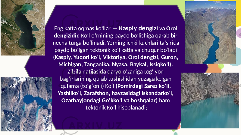 Eng katta oqmas koʻllar — Kaspiy dengizi va Orol dengizidir. Koʻl oʻrnining paydo boʻlishiga qarab bir necha turga boʻlinadi. Yerning ichki kuchlari taʼsirida paydo boʻlgan tektonik ko&#39;l katta va chuqur boʻladi ( Kaspiy, Yuqori koʻl, Viktoriya, Orol dengizi, Guron, Michigan, Tanganika, Nyasa, Baykal, Issiqkoʻl). Zilzila natijasida daryo oʻzaniga togʻ yon bagʻirlarining qulab tushishidan yuzaga kelgan qulama (toʻgʻonli) Koʻl (Pomirdagi Sarez koʻli, Yashilkoʻl, Zarafshon, havzasidagi Iskandarkoʻl, Ozarbayjondagi Goʻkkoʻl va boshqalar) ham tektonik Koʻl hisoblanadi; 