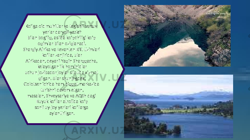 Ko‘lga oid muhitlar va tegishli sersuv yerlar daryoli yerlar bilan bog‘liq, aslida ko‘pchiligi ko‘p oqimlar bilan oziqlanadi. Sharqiy Afrika va Levanten Rift tizimlari ko‘llar zanjirida, ular Afrikadan, deyarli Yaqin Sharqqacha, kelayotgan ilk hominidlar uchun jozibador joylar sifatida xizmat qilgan. Ular shuningdek, Golotsen ichida ham diqqat markazida turishni davom etgan, masalan, Shveysariya va AQSh dagi Buyuk ko‘llar atrofida ko‘p sonli uy-joy yerlari ko‘llarga aylantirilgan. 