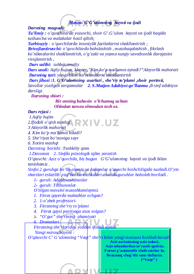 Azi z asrimi zning azi z onlari , Azi z odamlardan so ’raydi qadrin . Fursat g’animatdir shoh satrlar -la, Bezamoq chog ’dir umr daftarin . (“Vaqt ”) Mavzu: G’G’ulomning hayoti va ijodi Darsning maqsadi: Ta’limiy : o’quvchilarda yozuvchi, shoir G’.G’ulom hayoti va ijodi haqida tushuncha va malakalar hosil qilish; Tarbivayiy : o’quvchilarda insoniylik fazilatlarini shakllantirish ; Rrivojlantiruvchi: o’quvchilarda bahslashish , musobaqalashish , fikrlash ko’nikmalarini shakllantirish, o’g’zaki va yozma nutqiy savodxonlik darajasini rivojlantirish . Dars uslibi : suhbat , amaliy Dars usuli : Aqliy hujum , klaster ,” Kim ko ’ p ma’lumot aytadi ?”Aktyorlik mahorati Darsning turi : yangi bilim ko ’ nikmalarni shakllantirish Dars jihozi :1. G’G’ulomning asarlari , she’riy to’plami ,shoir portreti, Savollar yozilgan tarqatmalar 2. S.Matjon Adabiyot qo’llanma , 8-sinf adabiyot darsligi. Darsning shiori : Bir onning bahosin o’lchamoq uchun Oltindan tarozu olmosdan tosh oz. Dars rejasi : 1.Aqliy hujim 2.Ifodali o’qish mashqi 3 Aktyorlik mahorati 4. Kim ko’p ma’lumot biladi? 5. She’riyat bo’stoniga sayr 6. Xotira mashqi Darsning borishi : Tashkiliy qism 1.Davomat 2. Sinfda psixologik iqlim yaratish O’qtuvchi: Aziz o’quvchila, biz bugun G’G’ulomning hayoti va ijodi bilan tanishamiz . Sinfni 2 guruhga bo’lib olamiz va hakamlar o’qtuvchi boshchiligida tuziladi.O’yin shartlari eslatilib ,rag’bat kartochkalari asosida guruhlar baholab boriladi . 1- guruh: Adabiyotshunoslar 2- guruh: Tilshunoslar O’tilgan mavzini mustahkamlaymiz 1. Fitrat qayerda maktablar ochgan? 2. 1-o’zbek professori- 3. Fitratning she’riy to’plami 4. Fitrat qaysi partiyaga asos solgan? 5. “O’gut” she’rining ahamiyati 6. Dramalari Fitratning she’rlaridan yoddan ifodali aytish Yangi mavzu bayoni : O’qituvchi C’ G’ulomning “Vaqt” she’ri bilan yangi mavzuni boshlab beradi. 