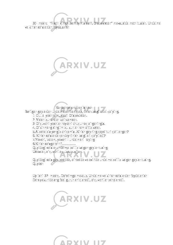 30- mashq “Hech kimga bermaymiz seni, O’zbekiston” mavzusida matn tuzish. Undalma va kirish so’zlardan foydalanish K а rt о chk а l а r bil а n ishl а sh Berilg а n g а pl а rd а n und а lm а l а rni а niql а b, tinish belgil а rini qo`ying. 1 Gull а yashn а must а qil O`zbekist о n. 2 V а t а n bunch а l а r ko`rk а ms а n. 3 O`quvchi-yoshl а r h а yotni chuqurr о q o`rg а ningiz. 4 . O`kinm а ng singlim bu kunl а r h а m o`tib ket а r. 5.Albatta biz yengib chiqamiz .Kirish gapning qaysi turi qo’llangan? 6. Kirish so’zlarda qanday tinish belgilari qo’yiladi? 7.Yaxshi, bolam, yaxshi ! undalmani toping 8.Kirish so’zga ta’rif………… Quyid а gi so`zl а r und а lm а bo`lib kelg а n g а pl а r tuzing Ust о zl а r, o`quvchil а r, uk а , buvij о n. Quyid а gi so`z g а p b о shid а , o`rt а sid а v а ох irid а und а lm а bo`lib kelg а n g а pl а r tuzing. Quyosh Uy ishi 32- mashq. Do’stimga maktub. Undalma va kirish so’zlardan foydalanish Dars yakunida eng faol guruh aniqlanadi, o’quvchilar baholanadi. 