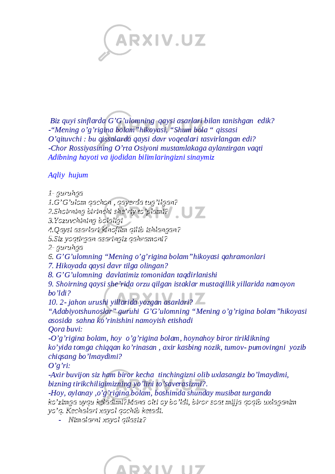  Biz quyi sinflarda G’G’ulomning qaysi asarlari bilan tanishgan edik? -“Mening o’g’rigina bolam”hikoyasi, “Shum bola “ qissasi O’qituvchi : bu qissalarda qaysi davr voqealari tasvirlangan edi? -Chor Rossiyasining O’rta Osiyoni mustamlakaga aylantirgan vaqti Adibning hayoti va ijodidan bilimlaringizni sinaymiz Aqliy hujum 1- guruhga 1.G’G’ulom qachon , qayerda tug’ilgan? 2.Shoirning birinchi she’riy to’plami? 3.Yozuvchining bolaligi 4.Qaysi asarlari kinofilm qilib ishlangan? 5.Siz yoqtirgan asaringiz qahramoni? 2- guruhga 6. G’G’ulomning “Mening o’g’rigina bolam”hikoyasi qahramonlari 7. Hikoyada qaysi davr tilga olingan? 8. G’G’ulomning davlatimiz tomonidan taqdirlanishi 9. Shoirning qaysi she’rida orzu qilgan istaklar mustaqillik yillarida namoyon bo’ldi? 10. 2- jahon urushi yillarida yozgan asarlari? “Adabiyotshunoslar” guruhi G’G’ulomning “Mening o’g’rigina bolam”hikoyasi asosida sahna ko’rinishini namoyish etishadi Qora buvi: -O’g’rigina bolam, hoy o’g’rigina bolam, hoynahoy biror tiriklikning ko’yida tomga chiqqan ko’rinasan , axir kasbing nozik, tumov- pumovingni yozib chiqsang bo’lmaydimi? O’g’ri: -Axir buvijon siz ham biror kecha tinchingizni olib uxlasangiz bo’lmaydimi, bizning tirikchiligimizning yo’lini to’saverasizmi?. -Hoy, aylanay ,o’g’rigina bolam, boshimda shunday musibat turganda ko’zimga uyqu keladimi?Mana olti oy bo’ldi, biror soat mijja qoqib uxlaganim yo’q. Kechalari xayol qochib ketadi. - Nimalarni xayol qilasiz? 