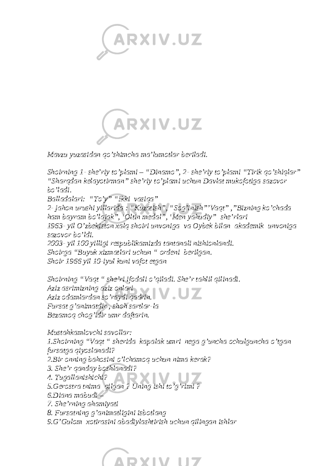 Mavzu yuzasidan qo’shimcha ma’lumotlar beriladi. Shoirning 1- she’riy to’plami – “Dinamo”, 2- she’riy to’plami “Tirik qo’shiqlar” “Sharqdan kelayotirman” she’riy to’plami uchun Davlat mukofotiga sazovor bo’ladi. Balladalari: “To’y” “Ikki vasiqa” 2- jahon urushi yillarida : “Kuzatish”, “Sog’inish”’Vaqt” ,”Bizning ko’chada ham bayram bo’lajak”, ‘Oltin medal”, ‘Men yahudiy” she’rlari 1963- yil O’zbekiston xalq shoiri unvoniga va Oybek bilan akademik unvoniga sazovor bo’ldi. 2003- yil 100 yilligi respublikamizda tantanali nishionlandi. Shoirga “Buyuk xizmatlari uchun “ ordeni berilgan. Shoir 1966 yil 10-iyul kuni vafot etgan Shoirning “Vaqt “ she’ri ifodali o’qiladi. She’r tahlil qilinadi. Aziz asrimizning aziz onlari Aziz odamlardan so’raydi qadrin. Fursat g’animatdir , shoh sartlar-la Bezamoq chog’idir umr daftarin. Mustahkamlovchi savollar: 1.Shoirning “Vaqt “ sherida kapalak umri nega g’uncha ochulguncha o’tgan fursatga qiyoslanadi? 2.Bir onning bahosini o’lchamoq uchun nima kerak? 3. She’r qanday boshlanadi? 4. Tugallanishichi? 5.Gerostra tnima qilgan ? Uning ishi to’g’rimi ? 6.Diana mabudi – 7. She’rning ahamiyati 8. Fursatning g’animatligini isbotlang 9.G’Gulom xotirasini abadiylashtirish uchun qilingan ishlar 