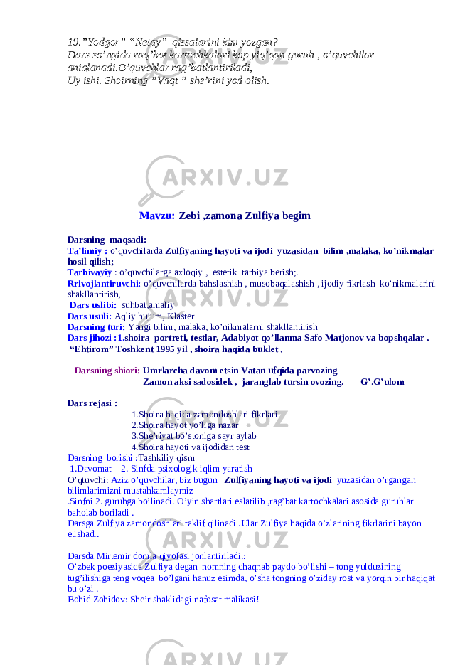 10.”Yodgor” “Netay” qissalarini kim yozgan? Dars so’ngida rag’bat kartochkalari kop yig’gan guruh , o’quvchilar aniqlanadi.O’quvchlar rag’batlantiriladi, Uy ishi. Shoirning “Vaqt “ she’rini yod olish. Mavzu: Zebi ,zamona Zulfiya begim Darsning maqsadi: Ta’limiy : o’quvchilarda Zulfiyaning hayoti va ijodi yuzasidan bilim ,malaka, ko’nikmalar hosil qilish; Tarbivayiy : o’quvchilarga axloqiy , estetik tarbiya berish;. Rrivojlantiruvchi: o’quvchilarda bahslashish , musobaqalashish , ijodiy fikrlash ko’nikmalarini shakllantirish, Dars uslibi: suhbat,amaliy Dars usuli: Aqliy hujum, Klaster Darsning turi: Yangi bilim, malaka, ko’nikmalarni shakllantirish Dars jihozi :1. shoira portreti, testlar, Adabiyot qo’llanma Safo Matjonov va bopshqalar . “Ehtirom” Toshkent 1995 yil , shoira haqida buklet , Darsning shiori: Umrlarcha davom etsin Vatan ufqida parvozing Zamon aksi sadosidek , jaranglab tursin ovozing. G’.G’ulom Dars rejasi : 1.Shoira haqida zamondoshlari fikrlari 2.Shoira hayot yo’liga nazar 3.She’riyat bo’stoniga sayr aylab 4.Shoira hayoti va ijodidan test Darsning borishi : Tashkiliy qism 1.Davomat 2. Sinfda psixologik iqlim yaratish O’qtuvchi: Aziz o’quvchilar, biz bugun Zulfiyaning hayoti va ijodi yuzasidan o’rgangan bilimlarimizni mustahkamlaymiz .Sinfni 2. guruhga bo’linadi. O’yin shartlari eslatilib ,rag’bat kartochkalari asosida guruhlar baholab boriladi . Darsga Zulfiya zamondoshlari taklif qilinadi .Ular Zulfiya haqida o’zlarining fikrlarini bayon etishadi. Darsda Mirtemir domla qiyofasi jonlantiriladi.: O’zbek poeziyasida Zulfiya degan nomning chaqnab paydo bo’lishi – tong yulduzining tug’ilishiga teng voqea bo’lgani hanuz esimda, o’sha tongning o’ziday rost va yorqin bir haqiqat bu o’zi . Bohid Zohidov: She’r shaklidagi nafosat malikasi! 